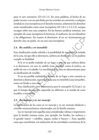 129
F
o
n
d
o
E
d
i
t
o
r
i
a
l
P
U
C
P
Elvira Méndez Chang
quae in iure consistunt» (D.1.8.1.1). En otras palabras, el hecho de no
poder tocarse o no ser percibido por los sentidos no convertía a cualquier
entidad en cosa incorpórea en el derecho romano, solamente los derechos
serán considerados como cosas incorpóreas (D.1.8.1.1; I.2.2.2), aunque
recaigan sobre una cosa corpórea. En las fuentes jurídicas romanas, son
ejemplos de cosas incorpóreas la herencia, el usufructo, las servidumbres
y las obligaciones. En cuanto al dominium, al no ser técnicamente un
derecho sino un poder, no era una cosa incorpórea.
2.4. Res mobilis y res immobilis
Esta clasificación estaba referida a la posibilidad de movilidad o traslado
de la cosa, sin que ella se destruyera, sufriera un deterioro o ya no pudiera
cumplir su finalidad.
Si la res se podía trasladar de un lugar a otro sin que sufriera daños
o se destruyera, era una res mobilis (cosa mueble), como el esclavo, un
anillo de oro o el caballo. La movilidad de la cosa era determinante para
su clasificación de mueble.
Si no era posible trasladarla o llevarla de un lugar a otro causaría su
deterioro o destrucción, era considerada una res immobilis (cosa inmueble),
como un fundo o una casa.
Esta clasificación tuvo importancia para la usucapión (I.2.6.pr.), ya
que el tiempo de posesión requerido era diferente si se trataba de cosas
muebles o inmuebles.
2.5. Res mancipi y res nec mancipi
La clasificación de las cosas en res mancipi y res nec mancipi obedeció a
criterios socioeconómicos relacionados con la familia romana.
Las res mancipi eran aquellas cosas consideradas valiosas e importantes
para la familia romana como, por ejemplo, los fundos, los esclavos y
el ganado mayor —caballos, yeguas, mulas y bueyes—. Eran aquellas
cosas que contribuían a la realización de las actividades económicas de la
 