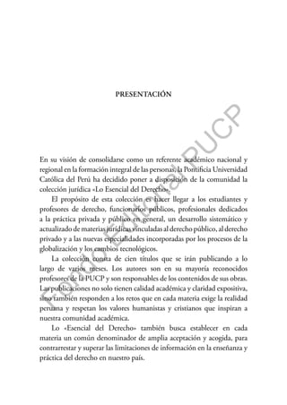 F
o
n
d
o
E
d
i
t
o
r
i
a
l
P
U
C
P
PRESENTACIÓN
En su visión de consolidarse como un referente académico nacional y
regional en la formación integral de las personas, la Pontificia Universidad
Católica del Perú ha decidido poner a disposición de la comunidad la
colección jurídica «Lo Esencial del Derecho».
El propósito de esta colección es hacer llegar a los estudiantes y
profesores de derecho, funcionarios públicos, profesionales dedicados
a la práctica privada y público en general, un desarrollo sistemático y
actualizadodemateriasjurídicasvinculadasalderechopúblico,alderecho
privado y a las nuevas especialidades incorporadas por los procesos de la
globalización y los cambios tecnológicos.
La colección consta de cien títulos que se irán publicando a lo
largo de varios meses. Los autores son en su mayoría reconocidos
profesores de la PUCP y son responsables de los contenidos de sus obras.
Las publicaciones no solo tienen calidad académica y claridad expositiva,
sino también responden a los retos que en cada materia exige la realidad
peruana y respetan los valores humanistas y cristianos que inspiran a
nuestra comunidad académica.
Lo «Esencial del Derecho» también busca establecer en cada
materia un común denominador de amplia aceptación y acogida, para
contrarrestar y superar las limitaciones de información en la enseñanza y
práctica del derecho en nuestro país.
 