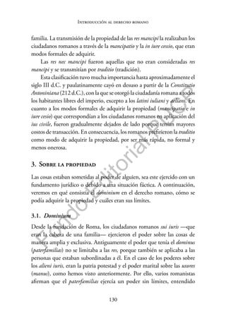 130
F
o
n
d
o
E
d
i
t
o
r
i
a
l
P
U
C
P
Introducción al derecho romano
familia. La transmisión de la propiedad de las res mancipi la realizaban los
ciudadanos romanos a través de la mancipatio y la in iure cessio, que eran
modos formales de adquirir.
Las res nec mancipi fueron aquellas que no eran consideradas res
mancipi y se transmitían por traditio (tradición).
Esta clasificación tuvo mucha importancia hasta aproximadamente el
siglo III d.C. y paulatinamente cayó en desuso a partir de la Constitutio
Antoniniana (212 d.C.), con la que se otorgó la ciudadanía romana a todos
los habitantes libres del imperio, excepto a los latini iuliani y aeliani. En
cuanto a los modos formales de adquirir la propiedad (mancipatio e in
iure cesio) que correspondían a los ciudadanos romanos en aplicación del
ius civile, fueron gradualmente dejados de lado porque tenían mayores
costos de transacción. En consecuencia, los romanos prefirieron la traditio
como modo de adquirir la propiedad, por ser más rápida, no formal y
menos onerosa.
3. Sobre la propiedad
Las cosas estaban sometidas al poder de alguien, sea este ejercido con un
fundamento jurídico o debido a una situación fáctica. A continuación,
veremos en qué consistía el dominium en el derecho romano, cómo se
podía adquirir la propiedad y cuáles eran sus límites.
3.1. Dominium
Desde la fundación de Roma, los ciudadanos romanos sui iuris —que
eran la cabeza de una familia— ejercieron el poder sobre las cosas de
manera amplia y exclusiva. Antiguamente el poder que tenía el dominus
(paterfamilias) no se limitaba a las res, porque también se aplicaba a las
personas que estaban subordinadas a él. En el caso de los poderes sobre
los alieni iuris, eran la patria potestad y el poder marital sobre las uxores
(manus), como hemos visto anteriormente. Por ello, varios romanistas
afirman que el paterfamilias ejercía un poder sin límites, entendido
 