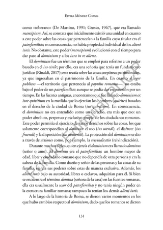 131
F
o
n
d
o
E
d
i
t
o
r
i
a
l
P
U
C
P
Elvira Méndez Chang
como «soberano» (De Martino, 1991; Grosso, 1967), que era llamado
mancipium. Así, se constata que inicialmente existió una unidad en cuanto
a este poder sobre las cosas que pertenecían a la familia cuyo titular era el
paterfamilias; en consecuencia, no había propiedad individual de los alieni
iuris. No obstante, este poder (mancipium) evolucionó con el tiempo para
dar paso al dominium y a los iura in re aliena.
El dominium fue un término que se empleó para referirse a un poder
basado en el ius civile; por ello, era una señoría que tenía un fundamento
jurídico (Rinaldi, 2017); este recaía sobre las cosas corpóreas patrimoniales,
ya que ingresaban en el patrimonio de la familia. En cuanto al ager
publicus —el territorio que pertenecía al populus romanus—, no estaba
bajo el poder de un paterfamilias; aunque se podía dar en posesión por un
tiempo.Enlasfuentesantiguas,encontramosquefuellamadodominiumex
iure quiritium en la medida que lo ejercían los hombres (quirites) basados
en el derecho de la ciudad de Roma (ius quiritium). En consecuencia,
el dominium no era entendido como un derecho, era más que eso: un
poder absoluto, perpetuo y exclusivo propio de los ciudadanos romanos.
Este poder permitía el ejercicio de varios derechos sobre las cosas, los que
solamente correspondían al dominus: el uso (ius utendi), el disfrute (ius
fruendi) y la disposición (ius abutendi). La protección del dominium se dio
a través de actiones como, por ejemplo, la reivindicatio (reivindicación).
Durantemuchossiglos,quienejercíaeldominiumerallamadodominus
(señor o amo). El dominus era el paterfamilias: un hombre mayor de
edad, libre y ciudadano romano que no dependía de otra persona y era la
cabeza de la familia. Como dueño y señor de las personas y las cosas de su
familia, ejercía sus poderes sobre estas de manera exclusiva. Además, los
alieni iuris bajo su autoridad, libres o esclavos, adquirían para él. Si bien
se encuentra el término domina (señora de la casa) en las fuentes romanas,
ella era usualmente la uxor del paterfamilias y no tenía ningún poder en
la estructura familiar romana; tampoco lo tenían los demás alieni iuris.
A lo largo de la historia de Roma, se dieron varios momentos en los
que hubo cambios respecto al dominium, dado que los romanos se dieron
 