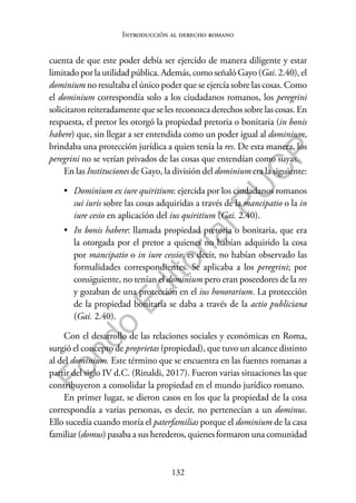 132
F
o
n
d
o
E
d
i
t
o
r
i
a
l
P
U
C
P
Introducción al derecho romano
cuenta de que este poder debía ser ejercido de manera diligente y estar
limitado por la utilidad pública. Además, como señaló Gayo (Gai. 2.40), el
dominium no resultaba el único poder que se ejercía sobre las cosas. Como
el dominium correspondía solo a los ciudadanos romanos, los peregrini
solicitaron reiteradamente que se les reconozca derechos sobre las cosas. En
respuesta, el pretor les otorgó la propiedad pretoria o bonitaria (in bonis
habere) que, sin llegar a ser entendida como un poder igual al dominium,
brindaba una protección jurídica a quien tenía la res. De esta manera, los
peregrini no se verían privados de las cosas que entendían como suyas.
En las Instituciones de Gayo, la división del dominium era la siguiente:
• Dominium ex iure quiritium: ejercida por los ciudadanos romanos
sui iuris sobre las cosas adquiridas a través de la mancipatio o la in
iure cesio en aplicación del ius quiritium (Gai. 2.40).
• In bonis habere: llamada propiedad pretoria o bonitaria, que era
la otorgada por el pretor a quienes no habían adquirido la cosa
por mancipatio o in iure cessio; es decir, no habían observado las
formalidades correspondientes. Se aplicaba a los peregrini; por
consiguiente, no tenían el dominium pero eran poseedores de la res
y gozaban de una protección en el ius honorarium. La protección
de la propiedad bonitaria se daba a través de la actio publiciana
(Gai. 2.40).
Con el desarrollo de las relaciones sociales y económicas en Roma,
surgió el concepto de proprietas (propiedad), que tuvo un alcance distinto
al del dominium. Este término que se encuentra en las fuentes romanas a
partir del siglo IV d.C. (Rinaldi, 2017). Fueron varias situaciones las que
contribuyeron a consolidar la propiedad en el mundo jurídico romano.
En primer lugar, se dieron casos en los que la propiedad de la cosa
correspondía a varias personas, es decir, no pertenecían a un dominus.
Ello sucedía cuando moría el paterfamilias porque el dominium de la casa
familiar (domus) pasaba a sus herederos, quienes formaron una comunidad
 
