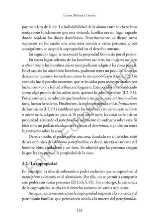 133
F
o
n
d
o
E
d
i
t
o
r
i
a
l
P
U
C
P
Elvira Méndez Chang
por mandato de la ley. La indivisibilidad de la domus entre los herederos
tenía como fundamento que esta vivienda familiar era un lugar sagrado
donde residían los dioses domésticos. Posteriormente, se dieron otros
supuestos en los cuales una cosa sería común a varias personas y, por
consiguiente, se aceptó la copropiedad en el derecho romano.
En segundo lugar, se reconoció la propiedad bonitaria por el pretor.
En tercer lugar, además de los hombres sui iuris, las mujeres sui iuris
o alieni iuris y los hombres alieni iuris pudieron adquirir las cosas para sí.
En el caso de los alieni iuris hombres, pudieron tener un peculio, tanto los
descendientes como los esclavos, como lo mencionó Gayo (Gai. 4.72). Un
ejemplo fue el peculio castrense, que se les daba para recompensarlos por
luchar con valor y lealtad a Roma en la guerra. Este peculio era considerado
como algo propio de los alieni iuris, quienes lo administraban (I.2.9.1).
Posteriormente, se admitió que hombres y mujeres, sean sui iuris o alieni
iuris, fueran herederos. Finalmente, la regla consagrada en las Instituciones
de Justiniano (I.2.9.1) estableció que los hombres y mujeres, sean sui iuris
o alieni iuris, adquirían para sí. Si eran alieni iuris, las cosas serían de su
propiedad, teniendo el paterfamilias solamente el usufructo sobre esta. Si
bien ellos no podían técnicamente ejercer el dominium, sí pudieron tener
la proprietas sobre la cosa.
De este modo, el poder sobre una cosa, fundado en el derecho, dejó
de ser exclusivo del dominus paterfamilias; es decir, no era solamente del
hombre libre, ciudadano y sui iuris. Se admitió que las personas tengan
lo que les era propio, la propiedad de la cosa.
3.2. La copropiedad
En principio, la idea de soberanía o poder exclusivo que se expresó en el
mancipium y después en el dominium. Por ello, no se permitía compartir
este poder con varias personas (D.13.6.5.15). Sin embargo, la existencia
de la copropiedad se dio en el derecho romano en varios supuestos.
Antiguamente encontramos la copropiedad respecto a la vivienda y el
patrimonio familiar, que permanecía unido a la muerte del paterfamilias.
 
