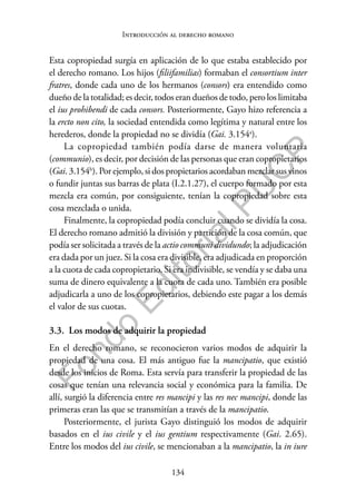 134
F
o
n
d
o
E
d
i
t
o
r
i
a
l
P
U
C
P
Introducción al derecho romano
Esta copropiedad surgía en aplicación de lo que estaba establecido por
el derecho romano. Los hijos (filiifamilias) formaban el consortium inter
fratres, donde cada uno de los hermanos (consors) era entendido como
dueño de la totalidad; es decir, todos eran dueños de todo, pero los limitaba
el ius prohibendi de cada consors. Posteriormente, Gayo hizo referencia a
la ercto non cito, la sociedad entendida como legítima y natural entre los
herederos, donde la propiedad no se dividía (Gai. 3.154a
).
La copropiedad también podía darse de manera voluntaria
(communio), es decir, por decisión de las personas que eran copropietarios
(Gai. 3.154b
). Por ejemplo, si dos propietarios acordaban mezclar sus vinos
o fundir juntas sus barras de plata (I.2.1.27), el cuerpo formado por esta
mezcla era común, por consiguiente, tenían la copropiedad sobre esta
cosa mezclada o unida.
Finalmente, la copropiedad podía concluir cuando se dividía la cosa.
El derecho romano admitió la división y partición de la cosa común, que
podía ser solicitada a través de la actio communi dividundo; la adjudicación
era dada por un juez. Si la cosa era divisible, era adjudicada en proporción
a la cuota de cada copropietario. Si era indivisible, se vendía y se daba una
suma de dinero equivalente a la cuota de cada uno. También era posible
adjudicarla a uno de los copropietarios, debiendo este pagar a los demás
el valor de sus cuotas.
3.3. Los modos de adquirir la propiedad
En el derecho romano, se reconocieron varios modos de adquirir la
propiedad de una cosa. El más antiguo fue la mancipatio, que existió
desde los inicios de Roma. Esta servía para transferir la propiedad de las
cosas que tenían una relevancia social y económica para la familia. De
allí, surgió la diferencia entre res mancipi y las res nec mancipi, donde las
primeras eran las que se transmitían a través de la mancipatio.
Posteriormente, el jurista Gayo distinguió los modos de adquirir
basados en el ius civile y el ius gentium respectivamente (Gai. 2.65).
Entre los modos del ius civile, se mencionaban a la mancipatio, la in iure
 