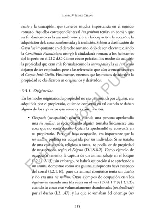 135
F
o
n
d
o
E
d
i
t
o
r
i
a
l
P
U
C
P
Elvira Méndez Chang
cessio y la usucapión, que tuvieron mucha importancia en el mundo
romano. Aquellos correspondientes al ius gentium tenían en común que
su fundamento era la naturalis ratio y eran la ocupación, la accesión, la
adquisición de la cosa transformada y la tradición. Si bien la clasificación de
Gayo fue importante en el derecho romano, dejó de ser relevante cuando
la Constitutio Antoniniana otorgó la ciudadanía romana a los habitantes
del imperio en el 212 d.C. Como efecto práctico, los modos de adquirir
la propiedad que eran más formales como la mancipatio y la in iure cessio
dejaron de ser empleados, pese a las referencias que aún se encuentran en
el Corpus Iuris Civilis. Finalmente, tenemos que los modos de adquirir la
propiedad se clasificaron en originarios y derivados.
3.3.1. Originarios
En los modos originarios, la propiedad no era transmitida por alguien, era
adquirida por el propietario, quien se convertía en tal cuando se daban
alguno de los supuestos que veremos a continuación.
• Ocupatio (ocupación): ocurría cuando una persona aprehendía
una res nullius; es decir, cuando alguien tomaba físicamente una
cosa que no tenía dueño. Quien la aprehendió se convertía en
su propietario. Para que haya ocupación, era importante que la
res nullius pudiera ser adquirida por un individuo. Si se trataba
de una cosa sagrada, religiosa o santa, no podía ser de propiedad
de una persona según el Digesto (D.1.8.6.2). Como ejemplo de
ocupación tenemos la captura de un animal salvaje en el bosque
(I.2.1.12-13); sin embargo, no habría ocupación si se aprehende a
un animal doméstico como una gallina, aunque esta haya escapado
del corral (I.2.1.16), pues un animal doméstico tenía un dueño
y no era una res nullius. Otros ejemplos de ocupación eran los
siguientes: cuando una isla nacía en el mar (D.41.1.7.3; I.2.1.2);
cuando las cosas eran voluntariamente abandonadas (res derelictae)
por el dueño (I.2.1.47); y las que se tomaban del enemigo (res
 
