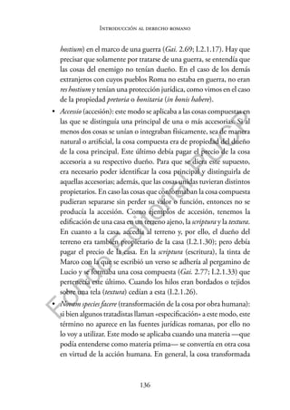 136
F
o
n
d
o
E
d
i
t
o
r
i
a
l
P
U
C
P
Introducción al derecho romano
hostium) en el marco de una guerra (Gai. 2.69; I.2.1.17). Hay que
precisar que solamente por tratarse de una guerra, se entendía que
las cosas del enemigo no tenían dueño. En el caso de los demás
extranjeros con cuyos pueblos Roma no estaba en guerra, no eran
res hostium y tenían una protección jurídica, como vimos en el caso
de la propiedad pretoria o bonitaria (in bonis habere).
• Accessio (accesión): este modo se aplicaba a las cosas compuestas en
las que se distinguía una principal de una o más accesorias. Si al
menos dos cosas se unían o integraban físicamente, sea de manera
natural o artificial, la cosa compuesta era de propiedad del dueño
de la cosa principal. Este último debía pagar el precio de la cosa
accesoria a su respectivo dueño. Para que se diera este supuesto,
era necesario poder identificar la cosa principal y distinguirla de
aquellas accesorias; además, que las cosas unidas tuvieran distintos
propietarios. En caso las cosas que conformaban la cosa compuesta
pudieran separarse sin perder su valor o función, entonces no se
producía la accesión. Como ejemplos de accesión, tenemos la
edificación de una casa en un terreno ajeno, la scriptura y la textura.
En cuanto a la casa, accedía al terreno y, por ello, el dueño del
terreno era también propietario de la casa (I.2.1.30); pero debía
pagar el precio de la casa. En la scriptura (escritura), la tinta de
Marco con la que se escribió un verso se adhería al pergamino de
Lucio y se formaba una cosa compuesta (Gai. 2.77; I.2.1.33) que
pertenecía este último. Cuando los hilos eran bordados o tejidos
sobre una tela (textura) cedían a esta (I.2.1.26).
• Novam species facere (transformación de la cosa por obra humana):
si bien algunos tratadistas llaman «especificación» a este modo, este
término no aparece en las fuentes jurídicas romanas, por ello no
lo voy a utilizar. Este modo se aplicaba cuando una materia —que
podía entenderse como materia prima— se convertía en otra cosa
en virtud de la acción humana. En general, la cosa transformada
 
