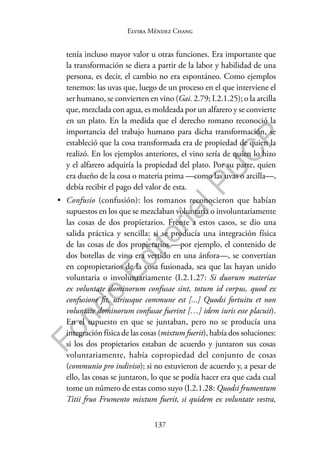 137
F
o
n
d
o
E
d
i
t
o
r
i
a
l
P
U
C
P
Elvira Méndez Chang
tenía incluso mayor valor u otras funciones. Era importante que
la transformación se diera a partir de la labor y habilidad de una
persona, es decir, el cambio no era espontáneo. Como ejemplos
tenemos: las uvas que, luego de un proceso en el que interviene el
ser humano, se convierten en vino (Gai. 2.79; I.2.1.25); o la arcilla
que, mezclada con agua, es moldeada por un alfarero y se convierte
en un plato. En la medida que el derecho romano reconoció la
importancia del trabajo humano para dicha transformación, se
estableció que la cosa transformada era de propiedad de quien la
realizó. En los ejemplos anteriores, el vino sería de quien lo hizo
y el alfarero adquiría la propiedad del plato. Por su parte, quien
era dueño de la cosa o materia prima —como las uvas o arcilla—,
debía recibir el pago del valor de esta.
• Confusio (confusión): los romanos reconocieron que habían
supuestos en los que se mezclaban voluntaria o involuntariamente
las cosas de dos propietarios. Frente a estos casos, se dio una
salida práctica y sencilla: si se producía una integración física
de las cosas de dos propietarios —por ejemplo, el contenido de
dos botellas de vino era vertido en una ánfora—, se convertían
en copropietarios de la cosa fusionada, sea que las hayan unido
voluntaria o involuntariamente (I.2.1.27: Si duorum materiae
ex voluntate dominorum confusae sint, totum id corpus, quod ex
confusione fit, utriusque commune est [...] Quodsi fortuitu et non
voluntate dominorum confusae fuerint […] idem iuris esse placuit).
En el supuesto en que se juntaban, pero no se producía una
integración física de las cosas (mixtum fuerit), había dos soluciones:
si los dos propietarios estaban de acuerdo y juntaron sus cosas
voluntariamente, había copropiedad del conjunto de cosas
(communio pro indiviso); si no estuvieron de acuerdo y, a pesar de
ello, las cosas se juntaron, lo que se podía hacer era que cada cual
tome un número de estas como suyo (I.2.1.28: Quodsi frumentum
Titii fruo Frumento mixtum fuerit, si quidem ex voluntate vestra,
 