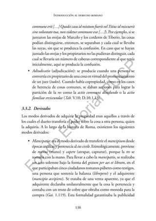 138
F
o
n
d
o
E
d
i
t
o
r
i
a
l
P
U
C
P
Introducción al derecho romano
commune erit […] Quodsi casu id mixtum fuerit velTitius id miscuerit
sine voluntate tua, non videtur commune esse […]). Por ejemplo, si se
juntaron las ovejas de Marcelo y los corderos de Tiberio, las cosas
podían distinguirse, entonces, se separaban y cada cual se llevaba
las suyas, sin que se produzca la confusión. En caso que se hayan
juntado las ovejas y los propietarios no las pudieran distinguir, cada
cual se llevaría un número de cabezas correspondiente al que tenía
inicialmente, aquí se producía la confusión.
• Adiudicatio (adjudicación): se producía cuando una persona se
convertía en propietario de una cosa en virtud del pronunciamiento
de un juez (iudex). Cuando había copropiedad, como en los casos
de herencia de cosas comunes, se daban acciones para lograr la
partición de la res como la actio communi dividundo o la actio
familiae erciscundae (Tab. V.10; D.10.1.13).
3.3.2. Derivados
Los modos derivados de adquirir la propiedad eran aquellos a través de
los cuales el dueño transfería el poder sobre la cosa a otra persona, quien
la adquiría. A lo largo de la historia de Roma, existieron los siguientes
modos derivados:
• Mancipatio: era el modo derivado de transferir el mancipium desde
épocasarcaicasypertenecía aliuscivile.Etimológicamente,proviene
de manus (mano) y capere (atrapar, capturar), porque la res se
tomaba con la mano. Para llevar a cabo la mancipatio, se realizaba
un acto solemne bajo la forma del gestum per aes et libram, en el
que participaban cinco ciudadanos romanos púberes como testigos,
una persona que sostenía la balanza (librepens) y el adquirente
(mancipio accipiens). Se trataba de una venta aparente, ya que el
adquirente declaraba unilateralmente que la cosa le pertenecía y
contaba con un trozo de cobre que obraba como moneda para la
compra (Gai. 1.119). Esta formalidad garantizaba la publicidad
 