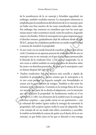 139
F
o
n
d
o
E
d
i
t
o
r
i
a
l
P
U
C
P
Elvira Méndez Chang
de la transferencia de la res mancipi y brindaba seguridad; sin
embargo, también resultaba onerosa. La mancipatio solamente se
empleaba para la transferencia del dominium de la res mancipi; pero
no hubo una lista taxativa de las cosas consideradas como tales.
Sin embargo, hay consenso en considerar que eran las cosas que
tenían mayor valor económico-social, como los esclavos, el ganado
mayor y los fundos. Si bien la mancipatio tuvo gran importancia en
el derecho romano, gradualmente dejó de utilizarse desde el siglo
III d.C. porque los ciudadanos prefirieron un modo menos formal
y oneroso de transferir la propiedad.
• In iure cessio: era un modo formal de transferir el dominium del ius
civile. Consistía en un aparente proceso de reivindicación de una res
mancipi o una res nec mancipi, en el que el adquirente pronunciaba
la fórmula de la vindicatio (Gai. 2.24) ante el magistrado. La in
iure cessio se utilizó también en otros supuestos de derechos sobre
las cosas o en derechos personales. Al igual que la mancipatio, cayó
en desuso después del siglo III d.C.
• Traditio (tradición): fue una manera más sencilla y rápida de
transferir la propiedad, y menos costosa que la mancipatio o la
in iure cessio porque no requería cumplir con formalidades ni
contar con la participación de testigos. También se dio entre los
romanos y los extranjeros. Consistía en la entrega física de la cosa
nec mancipi por parte de su dueño al adquirente, con la intención
que este adquiera la propiedad. Su fundamento estaba en el ius
naturale (I.2.1.40). Los elementos de la traditio eran: la entrega de
una cosa corpórea —que podía entrar en un patrimonio— con
la voluntad del tradens (quien realiza la entrega) de transmitir la
propiedad y del accipiens (quien recibe la cosa) de adquirirla. Pese
a las ventajas de ser un modo más célere, económico y accesible,
la traditio no brindaba la certeza de quién era el dueño de la res nec
mancipi, ya que hubo casos en los que se discutió si esta entrega
 