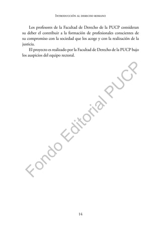 14
F
o
n
d
o
E
d
i
t
o
r
i
a
l
P
U
C
P
Introducción al derecho romano
Los profesores de la Facultad de Derecho de la PUCP consideran
su deber el contribuir a la formación de profesionales conscientes de
su compromiso con la sociedad que los acoge y con la realización de la
justicia.
El proyecto es realizado por la Facultad de Derecho de la PUCP bajo
los auspicios del equipo rectoral.
 