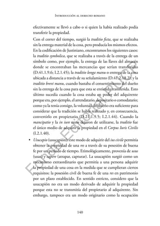 140
F
o
n
d
o
E
d
i
t
o
r
i
a
l
P
U
C
P
Introducción al derecho romano
efectivamente se llevó a cabo o si quien la había realizado podía
transferir la propiedad.
Con el correr del tiempo, surgió la traditio ficta, que se realizaba
sin la entrega material de la cosa, pero producía los mismos efectos.
En la codificación de Justiniano, encontramos los siguientes casos:
la traditio symbolica, que se realizaba a través de la entrega de un
símbolo como, por ejemplo, la entrega de las llaves del almacén
donde se encontraban las mercancías que serían transferidas
(D.41.1.9.6; I.2.1.45); la traditio longa manu o entrega de la cosa
ubicada a distancia a través de su señalamiento (D.41.2.18.2); y la
traditio brevi manu, cuando bastaba el consentimiento del dueño
sin la entrega de la cosa para que esta se entienda transferida. Esto
último sucedía cuando la cosa estaba en poder del adquirente
porque era, por ejemplo, el arrendatario, depositario o comodatario;
como ya la tenía consigo, la voluntad del dueño era suficiente para
considerar que la tradición se había realizado y, en consecuencia,
convertirlo en propietario (D.21.1.9.5; I.2.1.44). Cuando la
mancipatio y la in iure cessio dejaron de utilizarse, la traditio fue
el único medio de adquirir la propiedad en el Corpus Iuris Civilis
(I.2.1.40).
• Usucapio (usucapión): este modo de adquirir del ius civile permitía
obtener la propiedad de una res a través de su posesión de buena
fe por un período de tiempo. Etimológicamente, provenía de usus
(usar) y capere (atrapar, capturar). La usucapión surgió como un
mecanismo extraordinario que permitía a una persona adquirir
la propiedad de una cosa en la medida que se cumplieran ciertos
requisitos: la posesión civil de buena fe de una res en patrimonio
por un plazo establecido. En sentido estricto, considero que la
usucapión no era un modo derivado de adquirir la propiedad
porque esta no se transmitía del propietario al adquirente. Sin
embargo, tampoco era un modo originario como la ocupación
 