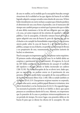 141
F
o
n
d
o
E
d
i
t
o
r
i
a
l
P
U
C
P
Elvira Méndez Chang
de una res nullius, en la medida que la usucapión buscaba corregir
situaciones de la realidad en las que alguien de buena fe no había
logrado adquirir, aunque actuaba como dueño de una cosa. Si bien
hubo inicialmente un cierto rechazo a aceptar que el dueño perdiera
el dominium de una cosa frente al poseedor, con el transcurso del
tiempo esto cambió porque se estimó que la protección que se daba
al amo debía examinarse a la luz del uso diligente que este daba
a la cosa, así como respecto de los criterios de equidad y utilidad
pública. Con la usucapión, el derecho romano buscó proteger a
quien adquirió una cosa de buena fe, pero de alguien que no era
el dueño o sin cumplir las formalidades requeridas. Si una persona
ejercía poder sobre la cosa de buena fe y de manera pacífica y
pública, aunque no sea el dueño, era posible que el tiempo lo llevara
a ser propietario de esta, transmutando su posesión (señorío de
hecho) en dominium.
Para la usucapio era importante que se cumplieran varios requisitos.
El primero estaba relacionado con la cosa: la res habilis debía ser
corpórea y patrimonial (res in patrimonio). Al respecto, la Ley de
las XII Tablas establecía una prohibición de usucapir el vestíbulo
del sepulcro o el lugar donde se había incinerado un cadáver
(Tab. X.10). No había usucapión de las res divini iuris, dado que,
por su naturaleza, no podían entrar en el patrimonio de una
persona. Tampoco podía haber usucapión de las cosas públicas ni
de los seres humanos libres (Gai. 2.48). Ello se señaló también en
el Digesto (D.41.3.9: Usucapionem recipiunt maxime res corporales,
exceptis rebus sacris, sanctis, publicis populi Romani et civitatium, item
liberis hominibus) y en las Instituciones (I.2.6.1). En segundo lugar,
era necesaria la posesión civil de la res habilis; es decir, que quien
poseyera se considerara dueño de la cosa. Además, era importante
que la posesión de la cosa se produjera ininterrumpidamente en
un período de tiempo. En tercer lugar, esta posesión debía ser de
buena fe para que se dieran los efectos de la usucapión. De este
 
