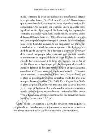 142
F
o
n
d
o
E
d
i
t
o
r
i
a
l
P
U
C
P
Introducción al derecho romano
modo, se trataba de evitar que un ladrón se beneficiara al obtener
la propiedad de la cosa (Gai. 2.48; también en I.2.6.2) o cualquiera
que actuara de mala fe, ya que no se quería respaldar una situación
antijurídica. Otro requisito era el titulus, que se entendía como
aquella situación objetiva que debía llevar a adquirir la propiedad
conforme al derecho y justificaba que la persona se creyera dueño
de la cosa (Valencia Restrepo, 1986). Al respecto, si alguien arrendó
una casa, no podría argumentar que el contrato de arrendamiento
tenía como finalidad convertirlo en propietario del inmueble;
caso distinto sería si celebró una compraventa. Finalmente, en la
medida que la usucapión iba a despojar al dueño del dominium
de la cosa, el tiempo que debía transcurrir para que esta posesión
se transmutara en propiedad debía ser largo. El plazo de posesión
exigido fue ajustándose a lo largo del tiempo. En la Ley de
las XII Tablas, se estableció que, para la usucapión, el plazo de la
posesión debía ser de dos años para un fundo y uno para las demás
cosas (Tab. VI.3ª: usus auctoritas fundi biennium est […] ceterarum
rerum omnium… annus est usus). En esa línea, Gayo estableció que
el plazo de posesión de las cosas inmuebles era de dos años y de
uno para las cosas muebles (Gai. 2.42). En el Corpus Iuris Civilis,
el plazo de posesión era mayor: tres años para las cosas muebles
y, en el caso de los inmuebles, se dieron dos supuestos: cuando se
trataba de cosas que se encontraban en la misma localidad donde
vivía el dueño, diez años; para los inmuebles que estuvieran en otra
localidad, veinte años (I.2.6.pr.).
Estos modos originarios y derivados sirvieron para adquirir la
propiedad en el derecho romano y, junto con las soluciones romanas, se
mantienen aún en muchas codificaciones civiles contemporáneas.
 