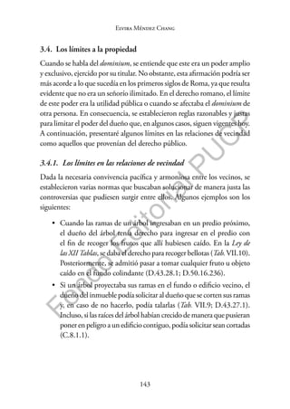 143
F
o
n
d
o
E
d
i
t
o
r
i
a
l
P
U
C
P
Elvira Méndez Chang
3.4. Los límites a la propiedad
Cuando se habla del dominium, se entiende que este era un poder amplio
y exclusivo, ejercido por su titular. No obstante, esta afirmación podría ser
más acorde a lo que sucedía en los primeros siglos de Roma, ya que resulta
evidente que no era un señorío ilimitado. En el derecho romano, el límite
de este poder era la utilidad pública o cuando se afectaba el dominium de
otra persona. En consecuencia, se establecieron reglas razonables y justas
para limitar el poder del dueño que, en algunos casos, siguen vigentes hoy.
A continuación, presentaré algunos límites en las relaciones de vecindad
como aquellos que provenían del derecho público.
3.4.1. Los límites en las relaciones de vecindad
Dada la necesaria convivencia pacífica y armoniosa entre los vecinos, se
establecieron varias normas que buscaban solucionar de manera justa las
controversias que pudiesen surgir entre ellos. Algunos ejemplos son los
siguientes:
• Cuando las ramas de un árbol ingresaban en un predio próximo,
el dueño del árbol tenía derecho para ingresar en el predio con
el fin de recoger los frutos que allí hubiesen caído. En la Ley de
las XII Tablas, se daba el derecho para recoger bellotas (Tab.VII.10).
Posteriormente, se admitió pasar a tomar cualquier fruto u objeto
caído en el fundo colindante (D.43.28.1; D.50.16.236).
• Si un árbol proyectaba sus ramas en el fundo o edificio vecino, el
dueño del inmueble podía solicitar al dueño que se corten sus ramas
y, en caso de no hacerlo, podía talarlas (Tab. VII.9; D.43.27.1).
Incluso, si las raíces del árbol habían crecido de manera que pusieran
poner en peligro a un edificio contiguo, podía solicitar sean cortadas
(C.8.1.1).
 
