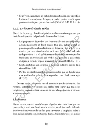 144
F
o
n
d
o
E
d
i
t
o
r
i
a
l
P
U
C
P
Introducción al derecho romano
• Si un vecino construyó en su fundo una edificación que impedía o
limitaba el normal curso del agua, se podía emplear la actio aquae
pluviae arcendae para que sea destruida (D.39.3.2.9; D.39.3.1.10).
3.4.2. Los límites de derecho público
Con el fin de proteger la utilidad pública, se dieron varios supuestos que
limitaban el ejercicio del poder del dueño sobre la cosa.
• Los propietarios de predios que se encontraban en una vía pública
debían mantenerla en buen estado. Para ello, debían quitar las
piedras que dificultaban el tránsito en dicha vía (Tab. VII.7), en la
medida que estas afectaban a los habitantes de la ciudad. Además,
se dispuso que, si la vía pública estaba deteriorada o no era posible
transitarla, el propietario del predio más próximo a esta estaba
obligado a permitir el paso a través de su inmueble (D.8.6.14.1).
• Estaba prohibido dar sepultura o incinerar cadáveres dentro de la
ciudad (Tab. X.1).
• Por ley, se establecieron los supuestos en los que un fundo tenía
una servidumbre a favor de otro predio, como la de sacar agua
(I.2.3.2).
De este modo, se aprecia que el dominium no fue irrestricto. Los
romanos establecieron límites razonables para lograr que todos los
propietarios puedan utilizar sus cosas sin que ello perjudique a otros ni
al populus romanus.
3.5. Possessio
Como hemos visto, el dominium era el poder sobre una cosa que nos
pertenecía y tenía un fundamento jurídico en el ius civile. Además,
existieron situaciones en las cuales, pese a no tener la propiedad sobre la
cosa, alguien actuaba como si fuese su dueño. Al constatar esto, los juristas
 