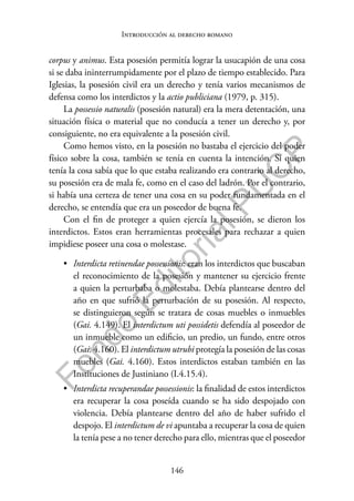 146
F
o
n
d
o
E
d
i
t
o
r
i
a
l
P
U
C
P
Introducción al derecho romano
corpus y animus. Esta posesión permitía lograr la usucapión de una cosa
si se daba ininterrumpidamente por el plazo de tiempo establecido. Para
Iglesias, la posesión civil era un derecho y tenía varios mecanismos de
defensa como los interdictos y la actio publiciana (1979, p. 315).
La possessio naturalis (posesión natural) era la mera detentación, una
situación física o material que no conducía a tener un derecho y, por
consiguiente, no era equivalente a la posesión civil.
Como hemos visto, en la posesión no bastaba el ejercicio del poder
físico sobre la cosa, también se tenía en cuenta la intención. Si quien
tenía la cosa sabía que lo que estaba realizando era contrario al derecho,
su posesión era de mala fe, como en el caso del ladrón. Por el contrario,
si había una certeza de tener una cosa en su poder fundamentada en el
derecho, se entendía que era un poseedor de buena fe.
Con el fin de proteger a quien ejercía la posesión, se dieron los
interdictos. Estos eran herramientas procesales para rechazar a quien
impidiese poseer una cosa o molestase.
• Interdicta retinendae possessionis: eran los interdictos que buscaban
el reconocimiento de la posesión y mantener su ejercicio frente
a quien la perturbaba o molestaba. Debía plantearse dentro del
año en que sufrió la perturbación de su posesión. Al respecto,
se distinguieron según se tratara de cosas muebles o inmuebles
(Gai. 4.149). El interdictum uti possidetis defendía al poseedor de
un inmueble como un edificio, un predio, un fundo, entre otros
(Gai. 4.160). El interdictum utrubi protegía la posesión de las cosas
muebles (Gai. 4.160). Estos interdictos estaban también en las
Instituciones de Justiniano (I.4.15.4).
• Interdicta recuperandae possessionis: la finalidad de estos interdictos
era recuperar la cosa poseída cuando se ha sido despojado con
violencia. Debía plantearse dentro del año de haber sufrido el
despojo. El interdictum de vi apuntaba a recuperar la cosa de quien
la tenía pese a no tener derecho para ello, mientras que el poseedor
 
