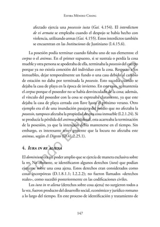 147
F
o
n
d
o
E
d
i
t
o
r
i
a
l
P
U
C
P
Elvira Méndez Chang
afectado ejercía una possesssio iusta (Gai. 4.154). El interdictum
de vi armata se empleaba cuando el despojo se había hecho con
violencia, utilizando armas (Gai. 4.155). Estos interdictos también
se encuentran en las Instituciones de Justiniano (I.4.15.6).
La posesión podía terminar cuando faltaba uno de sus elementos: el
corpus o el animus. En el primer supuesto, si se sustraía o perdía la cosa
mueble y otra persona se apoderaba de ella, terminaba la possessio del cuerpo
porque ya no existía conexión del individuo con la cosa. Respecto a los
inmuebles, dejar temporalmente un fundo o una casa debido al cambio
de estación no daba por terminada la possessio. Esto sucedía cuando se
dejaba la casa de playa en la época de invierno. En este caso, se mantenía
el corpus porque el poseedor no se había desvinculado de la cosa; además,
el vínculo del poseedor con la cosa se expresaba claramente, ya que este
dejaba la casa de playa cerrada con llave hasta el próximo verano. Otro
ejemplo era el de una inundación pasajera del predio que no afectaba la
possessio, tampoco afectaba la propiedad de esta cosa inmueble (I.2.1.24). Si
se producía la pérdida del animus possidendi, esta acarreaba la terminación
de la posesión, ya que la intención debía mantenerse en el tiempo. Sin
embargo, es interesante tener presente que la locura no afectaba este
animus, según el Digesto (D.41.2.25.1).
4. Iura in re aliena
El dominium era un poder amplio que se ejercía de manera exclusiva sobre
la res. No obstante, se identificaron algunos derechos (iura) que podían
ejercerse sobre una cosa ajena. Estos derechos eran considerados como
cosas incorpóreas (D.1.8.1.1; I.2.2.2); no fueron llamados «derechos
reales», como sucedió posteriormente en las codificaciones civiles.
Los iura in re aliena (derechos sobre cosa ajena) no surgieron todos a
la vez, fueron producto del desarrollo social, económico y jurídico romano
a lo largo del tiempo. En este proceso de identificación y tratamiento de
 