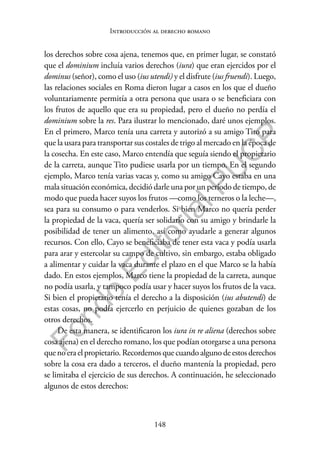 148
F
o
n
d
o
E
d
i
t
o
r
i
a
l
P
U
C
P
Introducción al derecho romano
los derechos sobre cosa ajena, tenemos que, en primer lugar, se constató
que el dominium incluía varios derechos (iura) que eran ejercidos por el
dominus (señor), como el uso (ius utendi) y el disfrute (ius fruendi). Luego,
las relaciones sociales en Roma dieron lugar a casos en los que el dueño
voluntariamente permitía a otra persona que usara o se beneficiara con
los frutos de aquello que era su propiedad, pero el dueño no perdía el
dominium sobre la res. Para ilustrar lo mencionado, daré unos ejemplos.
En el primero, Marco tenía una carreta y autorizó a su amigo Tito para
que la usara para transportar sus costales de trigo al mercado en la época de
la cosecha. En este caso, Marco entendía que seguía siendo el propietario
de la carreta, aunque Tito pudiese usarla por un tiempo. En el segundo
ejemplo, Marco tenía varias vacas y, como su amigo Cayo estaba en una
mala situación económica, decidió darle una por un período de tiempo, de
modo que pueda hacer suyos los frutos —como los terneros o la leche—,
sea para su consumo o para venderlos. Si bien Marco no quería perder
la propiedad de la vaca, quería ser solidario con su amigo y brindarle la
posibilidad de tener un alimento, así como ayudarle a generar algunos
recursos. Con ello, Cayo se beneficiaba de tener esta vaca y podía usarla
para arar y estercolar su campo de cultivo, sin embargo, estaba obligado
a alimentar y cuidar la vaca durante el plazo en el que Marco se la había
dado. En estos ejemplos, Marco tiene la propiedad de la carreta, aunque
no podía usarla, y tampoco podía usar y hacer suyos los frutos de la vaca.
Si bien el propietario tenía el derecho a la disposición (ius abutendi) de
estas cosas, no podía ejercerlo en perjuicio de quienes gozaban de los
otros derechos.
De esta manera, se identificaron los iura in re aliena (derechos sobre
cosa ajena) en el derecho romano, los que podían otorgarse a una persona
quenoeraelpropietario.Recordemosquecuandoalgunodeestosderechos
sobre la cosa era dado a terceros, el dueño mantenía la propiedad, pero
se limitaba el ejercicio de sus derechos. A continuación, he seleccionado
algunos de estos derechos:
 