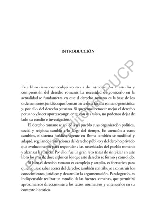 F
o
n
d
o
E
d
i
t
o
r
i
a
l
P
U
C
P
INTRODUCCIÓN
Este libro tiene como objetivo servir de introducción al estudio y
comprensión del derecho romano. La necesidad de conocerlo en la
actualidad se fundamenta en que el derecho romano es la base de los
ordenamientos jurídicos que forman parte de la familia romano-germánica
y, por ello, del derecho peruano. Si queremos conocer mejor el derecho
peruano y hacer aportes congruentes con sus raíces, no podemos dejar de
lado su estudio e investigación.
El derecho romano se aplicó a un pueblo cuya organización política,
social y religiosa cambió a lo largo del tiempo. En atención a estos
cambios, el sistema jurídico vigente en Roma también se modificó y
adaptó, regulando instituciones del derecho público y del derecho privado
que evolucionaron para responder a las necesidades del pueblo romano
y alcanzar la justicia. Por ello, fue un gran reto tratar de sintetizar en este
libro los más de doce siglos en los que este derecho se formó y consolidó.
Si bien el derecho romano es complejo y amplio, es formativo para
quien quiere saber acerca del derecho; también contribuye a construir los
conocimientos jurídicos y desarrollar la argumentación. Para lograrlo, es
indispensable realizar un estudio de las fuentes romanas, que permitirá
aproximarnos directamente a los textos normativos y entenderlos en su
contexto histórico.
 