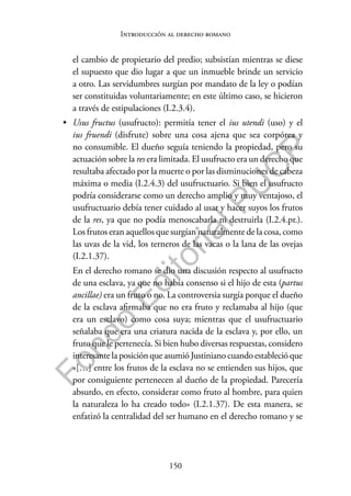 150
F
o
n
d
o
E
d
i
t
o
r
i
a
l
P
U
C
P
Introducción al derecho romano
el cambio de propietario del predio; subsistían mientras se diese
el supuesto que dio lugar a que un inmueble brinde un servicio
a otro. Las servidumbres surgían por mandato de la ley o podían
ser constituidas voluntariamente; en este último caso, se hicieron
a través de estipulaciones (I.2.3.4).
• Usus fructus (usufructo): permitía tener el ius utendi (uso) y el
ius fruendi (disfrute) sobre una cosa ajena que sea corpórea y
no consumible. El dueño seguía teniendo la propiedad, pero su
actuación sobre la res era limitada. El usufructo era un derecho que
resultaba afectado por la muerte o por las disminuciones de cabeza
máxima o media (I.2.4.3) del usufructuario. Si bien el usufructo
podría considerarse como un derecho amplio y muy ventajoso, el
usufructuario debía tener cuidado al usar y hacer suyos los frutos
de la res, ya que no podía menoscabarla ni destruirla (I.2.4.pr.).
Los frutos eran aquellos que surgían naturalmente de la cosa, como
las uvas de la vid, los terneros de las vacas o la lana de las ovejas
(I.2.1.37).
En el derecho romano se dio una discusión respecto al usufructo
de una esclava, ya que no había consenso si el hijo de esta (partus
ancillae) era un fruto o no. La controversia surgía porque el dueño
de la esclava afirmaba que no era fruto y reclamaba al hijo (que
era un esclavo) como cosa suya; mientras que el usufructuario
señalaba que era una criatura nacida de la esclava y, por ello, un
fruto que le pertenecía. Si bien hubo diversas respuestas, considero
interesante la posición que asumió Justiniano cuando estableció que
«[…] entre los frutos de la esclava no se entienden sus hijos, que
por consiguiente pertenecen al dueño de la propiedad. Parecería
absurdo, en efecto, considerar como fruto al hombre, para quien
la naturaleza lo ha creado todo» (I.2.1.37). De esta manera, se
enfatizó la centralidad del ser humano en el derecho romano y se
 