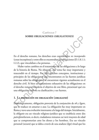 F
o
n
d
o
E
d
i
t
o
r
i
a
l
P
U
C
P
Capítulo 7
SOBRE OBLIGACIONES (OBLIGATIONES)
En el derecho romano, los derechos eran considerados res incorporales
(cosas incorpóreas) y entre ellos se encontraban las obligaciones (D.1.8.1.1;
I.2.2), que vinculaban a las personas.
Hubo varios cambios en el tratamiento de las obligaciones a lo largo
de la historia de Roma. No obstante, este tema fue muy importante y
trascendió en el tiempo. Por ello, muchos conceptos, instituciones y
principios de las obligaciones que encontramos en las fuentes jurídicas
romanas sobre las obligaciones se encuentran vigentes actualmente en el
derecho civil. Si bien un tratamiento exhaustivo de las obligaciones en
el derecho romano excedería el objetivo de este libro, presentaré qué era
una obligación, cuál era su clasificación y sus fuentes.
1. La definición de obligación (obligatio)
Etimológicamente, obligación provenía de la conjunción de ob y ligare,
que se traduce en amarrar o atar. La obligación fue muy importante en
Roma y tuvo una evolución interesante a lo largo del tiempo. Inicialmente,
la obligatio era un vínculo religioso-jurídico que se establecía entre dos
patresfamiliarum, es decir, ciudadanos romanos sui iuris mayores de edad
que se comprometían ante los dioses y los hombres. Era un vínculo
personal (nexum) que se daba a través de una atadura (ligo) ritual que los
 