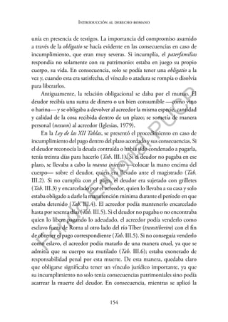 154
F
o
n
d
o
E
d
i
t
o
r
i
a
l
P
U
C
P
Introducción al derecho romano
unía en presencia de testigos. La importancia del compromiso asumido
a través de la obligatio se hacía evidente en las consecuencias en caso de
incumplimiento, que eran muy severas. Si incumplía, el paterfamilias
respondía no solamente con su patrimonio: estaba en juego su propio
cuerpo, su vida. En consecuencia, solo se podía tener una obligatio a la
vez y, cuando esta era satisfecha, el vínculo o atadura se rompía o disolvía
para liberarlos.
Antiguamente, la relación obligacional se daba por el mutuo. El
deudor recibía una suma de dinero o un bien consumible —como vino
o harina— y se obligaba a devolver al acreedor la misma especie, cantidad
y calidad de la cosa recibida dentro de un plazo; se sometía de manera
personal (nexum) al acreedor (Iglesias, 1979).
En la Ley de las XII Tablas, se presentó el procedimiento en caso de
incumplimiento del pago dentro del plazo acordado y sus consecuencias. Si
el deudor reconocía la deuda contraída o había sido condenado a pagarla,
tenía treinta días para hacerlo (Tab. III.1). Si el deudor no pagaba en ese
plazo, se llevaba a cabo la manus iniectio —colocar la mano encima del
cuerpo— sobre el deudor, quien era llevado ante el magistrado (Tab.
III.2). Si no cumplía con el pago, el deudor era sujetado con grilletes
(Tab. III.3) y encarcelado por el acreedor, quien lo llevaba a su casa y solo
estaba obligado a darle la manutención mínima durante el período en que
estaba detenido (Tab. III.4). El acreedor podía mantenerlo encarcelado
hasta por sesenta días (Tab. III.5). Si el deudor no pagaba o no encontraba
quien lo libere pagando lo adeudado, el acreedor podía venderlo como
esclavo fuera de Roma al otro lado del río Tíber (transtiberim) con el fin
de obtener el pago correspondiente (Tab. III.5). Si no conseguía venderlo
como eslavo, el acreedor podía matarlo de una manera cruel, ya que se
admitía que su cuerpo sea mutilado (Tab. III.6); estaba exonerado de
responsabilidad penal por esta muerte. De esta manera, quedaba claro
que obligarse significaba tener un vínculo jurídico importante, ya que
su incumplimiento no solo tenía consecuencias patrimoniales sino podía
acarrear la muerte del deudor. En consecuencia, mientras se aplicó la
 