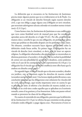 156
F
o
n
d
o
E
d
i
t
o
r
i
a
l
P
U
C
P
Introducción al derecho romano
La definición que se encuentra en las Instituciones de Justiniano
precisa mejor algunos puntos que no se evidenciaron en la de Paulo: «La
obligación es un vínculo de derecho formado según nuestro derecho
civil, y que nos obliga a pagar alguna cosa [Obligatio est iuris vinculum,
quo necessitate adstringimur alicuius solvendae rei secundum nostrae civitatis
iura]» (I.3.13.pr.).
Como hemos visto, las Instituciones de Justiniano es una codificación
que tuvo como finalidad servir de manual para que los estudiantes
aprendan acerca del derecho en el siglo VI d.C. Por ello, presentaba de
manera clara y sencilla lo que era una obligación, sin profundizar varios
temas que podrían ser discutidos después con los profesores en las clases.
No obstante, considero necesario hacer algunos comentarios sobre la
definición citada líneas arriba. En primer lugar, la obligación fue un
vínculo de derecho (iuris vinculum), es decir, dejó de tener un aspecto
religioso. La obligación relacionaba a dos personas que se encontraban en
distintas posiciones: el acreedor y el deudor. Ello no excluía la posibilidad
de contar con una pluralidad de acreedores o deudores, como podemos
verlo en el caso de los coestipulantes y los copromitentes (I.3.16.pr.). La
obligación fue el vínculo que el derecho establecía entre ellos hasta que la
atadura era disuelta con el pago.
En segundo lugar, si bien el vínculo que se da entre acreedor y deudor
era jurídico, este se constituía según los derechos de nuestra ciudad
(secundum nostrae civitatis iura). Una lectura rápida podría llevarnos a una
conclusión inexacta: que las obligaciones eran solamente los vínculos del
ius civile. Sin embargo, aquí resulta importante tener en cuenta lo que
se señalaba en latín: al referirse a los derechos de nuestra ciudad, no se
limitaba al ius civile sino a todos aquellos que se aplicaban en el territorio
romano, como el ius gentium y el ius honorarium. Sobre este punto volveré
cuando se presenten las clases de las obligaciones.
En cuanto al contenido de una obligación, pareciera que la definición
de las Instituciones (I.3.13.pr.) se refería a las que consistían en dar, porque
el deudor estaba obligado «a pagar alguna cosa». Nuevamente el texto en
 