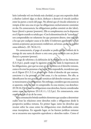 157
F
o
n
d
o
E
d
i
t
o
r
i
a
l
P
U
C
P
Elvira Méndez Chang
latín (solvendae rei) nos brinda más claridad, ya que esta expresión alude
a disolver (solvere) algo; es decir, deshacer o destruir el vínculo jurídico
entre las partes a través del pago. No afirmó que el vínculo solamente se
rompía al dar una cosa ni que las obligaciones exclusivamente consistían
en dar. En consecuencia, las obligaciones podían consistir en dar (dare),
hacer (facere) o prestar (praestare). Ello se complementa con lo dispuesto
en el Digesto cuando se señala que: «Con la denominación de “acreedores”
son comprendidos no solamente los que prestaron dinero, sino aquellos
a los que por cualquier causa se les debe [Creditorum appellatione non hi
tantum accipiuntur, qui pecuniam crediderunt, sed omnes, quibus ex quilibet
causa debetur]». (D. 50.16.11).
En consecuencia, el pago al acreedor se podía realizar a través de la
entrega de una suma de dinero u otra cosa; pero también con un facere
(hacer) o praestare (prestar).
Luego de referirme a la definición de la obligación en las Istituciones
(I.3.13.pr.), puede surgir la siguiente pregunta: dada la importancia de
las obligaciones, ¿por qué no eran un eje temático en el derecho romano,
como sí lo eran las personas o las cosas? Para responderla, recordemos que
en el Digesto (D.1.5.1) se afirmó que «Todo el derecho de que usamos,
concierne ó a las personas, ó a las cosas, ó a las acciones». Por ello, se
identificaron los tres grandes ejes temáticos del derecho romano, pero no
se mencionaron a las obligationes. Sin embargo, considero que esta ausencia
es aparente, toda vez que res comprendía «la cosa misma y sus derechos»
(D.50.16.23). Como las obligaciones eran derechos, fueron consideradas
como cosas incorpóreas (D.1.8.1.1.; I.2.2.pr.). En consecuencia, estas
correspondían al eje de las cosas.
Esta constatación brinda también elementos que ayudan a determinar
cuáles eran las relaciones entre derechos reales y obligaciones desde la
perspectiva jurídica romana. En primer lugar, tanto los derechos que
recaían sobre las cosas como las obligaciones eran clasificados como
cosas incorpóreas. En segundo lugar, en las fuentes jurídicas romanas
no se encuentra una expresión equivalente a «derechos reales». Como el
 