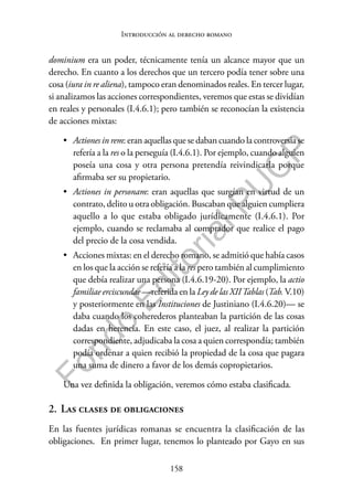 158
F
o
n
d
o
E
d
i
t
o
r
i
a
l
P
U
C
P
Introducción al derecho romano
dominium era un poder, técnicamente tenía un alcance mayor que un
derecho. En cuanto a los derechos que un tercero podía tener sobre una
cosa (iura in re aliena), tampoco eran denominados reales. En tercer lugar,
si analizamos las acciones correspondientes, veremos que estas se dividían
en reales y personales (I.4.6.1); pero también se reconocían la existencia
de acciones mixtas:
• Actiones in rem: eran aquellas que se daban cuando la controversia se
refería a la res o la perseguía (I.4.6.1). Por ejemplo, cuando alguien
poseía una cosa y otra persona pretendía reivindicarla porque
afirmaba ser su propietario.
• Actiones in personam: eran aquellas que surgían en virtud de un
contrato, delito u otra obligación. Buscaban que alguien cumpliera
aquello a lo que estaba obligado jurídicamente (I.4.6.1). Por
ejemplo, cuando se reclamaba al comprador que realice el pago
del precio de la cosa vendida.
• Acciones mixtas: en el derecho romano, se admitió que había casos
en los que la acción se refería a la res pero también al cumplimiento
que debía realizar una persona (I.4.6.19-20). Por ejemplo, la actio
familiae erciscundae —referida en la Ley de las XIITablas (Tab.V.10)
y posteriormente en las Instituciones de Justiniano (I.4.6.20)— se
daba cuando los coherederos planteaban la partición de las cosas
dadas en herencia. En este caso, el juez, al realizar la partición
correspondiente, adjudicaba la cosa a quien correspondía; también
podía ordenar a quien recibió la propiedad de la cosa que pagara
una suma de dinero a favor de los demás copropietarios.
Una vez definida la obligación, veremos cómo estaba clasificada.
2. Las clases de obligaciones
En las fuentes jurídicas romanas se encuentra la clasificación de las
obligaciones. En primer lugar, tenemos lo planteado por Gayo en sus
 