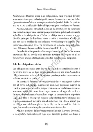 159
F
o
n
d
o
E
d
i
t
o
r
i
a
l
P
U
C
P
Elvira Méndez Chang
Instituciones: «Pasemos ahora a las obligaciones, cuya principal división
abarca dos clases: pues toda obligación o nace de contrato o nace de delito
[quarum summa divisio in duas especies diducitur]» (Gai. 3.88). En estricto,
esta no es una clasificación de las obligaciones pues se refiere a sus fuentes.
Además, tenemos otra clasificación en las Instituciones de Justiniano
que considero importante analizar porque se refiere a qué derecho resultaba
aplicable a las obligaciones: «Todas las obligaciones se reducen a una
división principal de dos clases, y son, o civiles o pretorianas. Civiles, las
que han sido o establecidas por las leyes o reconocidas por el derecho civil.
Pretorianas, las que el pretor ha constituido en virtud de su jurisdicción:
estas últimas se llaman también honorarias» (I.3.13.1).
Esta clasificación permite afirmar que las obligaciones no solamente
provenían del ius civile; estas también tuvieron su origen en el ius
honorarium, gracias a la fructífera actividad jurisdiccional del pretor.
2.1. Las obligaciones civiles
Las obligaciones civiles eran los vínculos jurídicos establecidos por el
ius civile a través de las leges, las que contaban con una actio. Cuando la
obligación nacía en virtud de la ley, no requería que exista un acuerdo de
voluntades entre las partes.
En cuanto a la fuente de las obligaciones civiles, se produjeron cambios
con el correr del tiempo. Cuando las asambleas populares dejaron de
reunirse para tomar acuerdos porque el número de ciudadanos romanos
aumentó, surgieron otras fuentes que tomaron el lugar de las leyes.
Primero, fueron los senadoconsultos; luego, las constituciones imperiales
(leges) que daba el príncipe en ejercicio del poder legislativo otorgado por
el pueblo romano al investirlo con el imperium. Por ello, se afirmó que
las obligaciones civiles surgieron de las diversas fuentes del ius civile: las
leyes, los senadoconsultos y las constituciones imperiales.
Algunos ejemplos de las obligaciones civiles eran la sponsio (promesa)
y la stipulatio (estipulación). Las leyes también podían dar lugar a
 