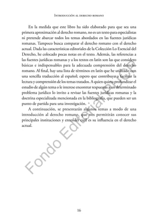 16
F
o
n
d
o
E
d
i
t
o
r
i
a
l
P
U
C
P
Introducción al derecho romano
En la medida que este libro ha sido elaborado para que sea una
primera aproximación al derecho romano, no es un texto para especialistas
ni pretende abarcar todos los temas abordados en las fuentes jurídicas
romanas. Tampoco busca comparar el derecho romano con el derecho
actual. Dada las características editoriales de la Colección Lo Esencial del
Derecho, he colocado pocas notas en el texto. Además, las referencias a
las fuentes jurídicas romanas y a los textos en latín son las que considero
básicas e indispensables para la adecuada comprensión del derecho
romano. Al final, hay una lista de términos en latín que he utilizado con
una sencilla traducción al español; espero que contribuya a facilitar la
lectura y comprensión de los temas tratados. A quien quiera profundizar el
estudio de algún tema o le interese encontrar respuestas a un determinado
problema jurídico lo invito a revisar las fuentes jurídicas romanas y la
doctrina especializada mencionada en la bibliografía, que pueden ser un
punto de partida para una investigación.
A continuación, se presentarán algunos temas a modo de una
introducción al derecho romano, que nos permitirán conocer sus
principales instituciones y entender cuál es su influencia en el derecho
actual.
 