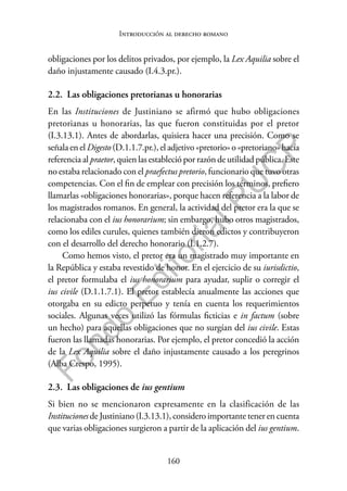 160
F
o
n
d
o
E
d
i
t
o
r
i
a
l
P
U
C
P
Introducción al derecho romano
obligaciones por los delitos privados, por ejemplo, la Lex Aquilia sobre el
daño injustamente causado (I.4.3.pr.).
2.2. Las obligaciones pretorianas u honorarias
En las Instituciones de Justiniano se afirmó que hubo obligaciones
pretorianas u honorarias, las que fueron constituidas por el pretor
(I.3.13.1). Antes de abordarlas, quisiera hacer una precisión. Como se
señala en el Digesto (D.1.1.7.pr.), el adjetivo «pretorio» o «pretoriano» hacía
referencia al praetor, quien las estableció por razón de utilidad pública. Este
no estaba relacionado con el praefectus pretorio, funcionario que tuvo otras
competencias. Con el fin de emplear con precisión los términos, prefiero
llamarlas «obligaciones honorarias», porque hacen referencia a la labor de
los magistrados romanos. En general, la actividad del pretor era la que se
relacionaba con el ius honorarium; sin embargo, hubo otros magistrados,
como los ediles curules, quienes también dieron edictos y contribuyeron
con el desarrollo del derecho honorario (I.1.2.7).
Como hemos visto, el pretor era un magistrado muy importante en
la República y estaba revestido de honor. En el ejercicio de su iurisdictio,
el pretor formulaba el ius honorarium para ayudar, suplir o corregir el
ius civile (D.1.1.7.1). El pretor establecía anualmente las acciones que
otorgaba en su edicto perpetuo y tenía en cuenta los requerimientos
sociales. Algunas veces utilizó las fórmulas ficticias e in factum (sobre
un hecho) para aquellas obligaciones que no surgían del ius civile. Estas
fueron las llamadas honorarias. Por ejemplo, el pretor concedió la acción
de la Lex Aquilia sobre el daño injustamente causado a los peregrinos
(Alba Crespo, 1995).
2.3. Las obligaciones de ius gentium
Si bien no se mencionaron expresamente en la clasificación de las
Instituciones de Justiniano (I.3.13.1), considero importante tener en cuenta
que varias obligaciones surgieron a partir de la aplicación del ius gentium.
 