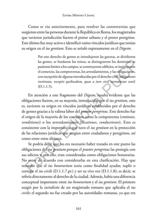 161
F
o
n
d
o
E
d
i
t
o
r
i
a
l
P
U
C
P
Elvira Méndez Chang
Como se vio anteriormente, para resolver las controversias que
surgieron entre las personas durante la República en Roma, los magistrados
que tuvieron jurisdicción fueron el pretor urbano y el pretor peregrino.
Este último fue muy activo e identificó varios vínculos jurídicos que tenían
su origen en el ius gentium. Esto se señaló expresamente en el Digesto:
Por este derecho de gentes se introdujeron las guerras, se dividieron
las gentes, se fundaron los reinos, se distinguieron los dominios, se
pusieron límites a los campos, se construyeron edificios, se instituyeron
el comercio, las compraventas, los arrendamientos, y las obligaciones,
con excepción de algunas introducidas por el derecho civil [obligationes
institutae, exceptis quibusdam, quae a iure civil introductae sunt]
(D.1.1.5).
En atención a este fragmento del Digesto, resulta evidente que las
obligaciones fueron, en su mayoría, introducidas por el ius gentium, esto
es, tuvieron su origen en vínculos jurídicos establecidos por el derecho
de gentes gracias a la valiosa labor del praetor peregrinus. Este derecho fue
el origen de la mayoría de los contratos como la compraventa (emtiones,
venditiones) o los arrendamientos (locationes, conductiones). Esto es
consistente con la importancia que tuvo el ius gentium en la protección
de las relaciones jurídicas que surgían entre ciudadanos y peregrinos, así
como entre estos últimos.
Se podría decir que no era necesario haber tratado en este punto las
obligaciones del ius gentium porque el praetor peregrinus las protegía con
sus edictos y, por ello, eran consideradas como obligaciones honorarias.
No estoy de acuerdo con considerarlas en esta clasificación. Hay que
recordar que el ius honorarium tenía como finalidad ayudar, suplir o
corregir el ius civile (D.1.1.7.pr.) y ser su viva voz (D.1.1.8); es decir, se
refería directamente al derecho de la ciudad. Además, había una diferencia
conceptual importante entre ius honorarium y el ius gentium. El primero
surgió por la iurisdictio de un magistrado romano que aplicaba el ius
civile; el segundo no fue creado por las autoridades romanas, ya que era
 