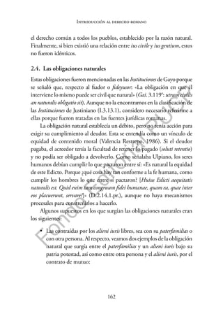 162
F
o
n
d
o
E
d
i
t
o
r
i
a
l
P
U
C
P
Introducción al derecho romano
el derecho común a todos los pueblos, establecido por la razón natural.
Finalmente, si bien existió una relación entre ius civile y ius gentium, estos
no fueron idénticos.
2.4. Las obligaciones naturales
Estas obligaciones fueron mencionadas en las Instituciones de Gayo porque
se señaló que, respecto al fiador o fideyusor: «La obligación en que él
interviene lo mismo puede ser civil que natural» (Gai. 3.119a: utrum civilis
an naturalis obligatio sit). Aunque no la encontramos en la clasificación de
las Instituciones de Justiniano (I.3.13.1), considero necesario referirme a
ellas porque fueron tratadas en las fuentes jurídicas romanas.
La obligación natural establecía un débito, pero no tenía acción para
exigir su cumplimiento al deudor. Esta se entendía como un vínculo de
equidad de contenido moral (Valencia Restrepo, 1986). Si el deudor
pagaba, el acreedor tenía la facultad de retener lo pagado (soluti retentio)
y no podía ser obligado a devolverlo. Como señalaba Ulpiano, los seres
humanos debían cumplir lo que pactaron entre sí: «Es natural la equidad
de este Edicto. Porque ¿qué cosa hay tan conforme a la fe humana, como
cumplir los hombres lo que entre sí pactaron? [Huius Edicti aequitatis
naturalis est. Quid enim tam congruum fidei humanae, quam ea, quae inter
eos placuerunt, servare?]» (D.2.14.1.pr.), aunque no haya mecanismos
procesales para constreñirlos a hacerlo.
Algunos supuestos en los que surgían las obligaciones naturales eran
los siguientes:
• Las contraídas por los alieni iuris libres, sea con su paterfamilias o
con otra persona. Al respecto, veamos dos ejemplos de la obligación
natural que surgía entre el paterfamilias y un alieni iuris bajo su
patria potestad, así como entre otra persona y el alieni iuris, por el
contrato de mutuo:
 