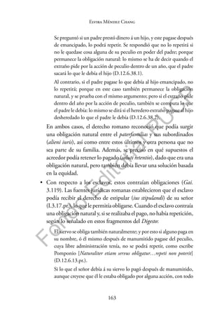 163
F
o
n
d
o
E
d
i
t
o
r
i
a
l
P
U
C
P
Elvira Méndez Chang
Se preguntó si un padre prestó dinero á un hijo, y este pagase después
de emancipado, lo podrá repetir. Se respondió que no lo repetirá si
no le quedase cosa alguna de su peculio en poder del padre; porque
permanece la obligación natural: lo mismo se ha de decir quando el
extraño pide por la acción de peculio dentro de un año, que el padre
sacará lo que le debía el hijo (D.12.6.38.1).
Al contrario, si el padre pagase lo que debía al hijo emancipado, no
lo repetirá; porque en este caso también permanece la obligación
natural, y se prueba con el mismo argumento; pero si el extraño pide
dentro del año por la acción de peculio, también se computa lo que
el padre le debía: lo mismo se dirá si el heredero extraño pagase al hijo
desheredado lo que el padre le debía (D.12.6.38.2).
En ambos casos, el derecho romano reconoció que podía surgir
una obligación natural entre el paterfamilias y sus subordinados
(alieni iuris), así como entre estos últimos y otra persona que no
sea parte de su familia. Además, se precisó en qué supuestos el
acreedor podía retener lo pagado (soluti retentio), dado que era una
obligación natural, pero también debía llevar una solución basada
en la equidad.
• Con respecto a los esclavos, estos contraían obligaciones (Gai.
3.119). Las fuentes jurídicas romanas establecieron que el esclavo
podía recibir el derecho de estipular (ius stipulandi) de su señor
(I.3.17.pr.), lo que le permitía obligarse. Cuando el esclavo contraía
una obligación natural y, si se realizaba el pago, no había repetición,
según lo señalado en estos fragmentos del Digesto:
El siervo se obliga también naturalmente; y por esto si alguno paga en
su nombre, ó él mismo después de manumitido pagase del peculio,
cuya libre administración tenía, no se podrá repetir, como escribe
Pomponio [Naturaliter etiam servus obligatur…repeti non poterit]
(D.12.6.13.pr.).
Si lo que el señor debía á su siervo lo pagó después de manumitido,
aunque creyese que él le estaba obligado por alguna acción, con todo
 