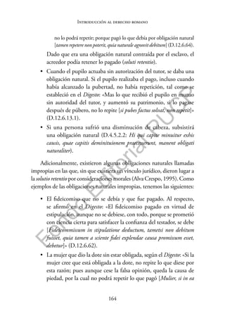 164
F
o
n
d
o
E
d
i
t
o
r
i
a
l
P
U
C
P
Introducción al derecho romano
no lo podrá repetir; porque pagó lo que debía por obligación natural
[tamen repetere non poterit, quia naturale agnovit debitum] (D.12.6.64).
Dado que era una obligación natural contraída por el esclavo, el
acreedor podía retener lo pagado (soluti retentio).
• Cuando el pupilo actuaba sin autorización del tutor, se daba una
obligación natural. Si el pupilo realizaba el pago, incluso cuando
había alcanzado la pubertad, no había repetición, tal como se
estableció en el Digesto: «Mas lo que recibió el pupilo en mutuo
sin autoridad del tutor, y aumentó su patrimonio, si lo pagase
después de púbero, no lo repite [si pubes factus solvat, non repetit]»
(D.12.6.13.1).
• Si una persona sufrió una disminución de cabeza, subsistirá
una obligación natural (D.4.5.2.2: Hi qui capite minuitur exhis
causis, quae capitis deminituionem praecesserunt, manent obligati
naturaliter).
Adicionalmente, existieron algunas obligaciones naturales llamadas
impropias en las que, sin que existiera un vínculo jurídico, dieron lugar a
la solutio retentio por consideraciones morales (Alva Crespo, 1995). Como
ejemplos de las obligaciones naturales impropias, tenemos las siguientes:
• El fideicomiso que no se debía y que fue pagado. Al respecto,
se afirmó en el Digesto: «El fideicomiso pagado en virtud de
estipulación, aunque no se debiese, con todo, porque se prometió
con ciencia cierta para satisfacer la confianza del testador, se debe
[Fideicommissum in stipulatione deductum, tametsi non debitum
fuisset, quia tamen a sciente fidei explendae causa promissum esset,
debetur]» (D.12.6.62).
• La mujer que dio la dote sin estar obligada, según el Digesto: «Si la
mujer cree que está obligada a la dote, no repite lo que diese por
esta razón; pues aunque cese la falsa opinión, queda la causa de
piedad, por la cual no podrá repetir lo que pagó [Mulier, si in ea
 