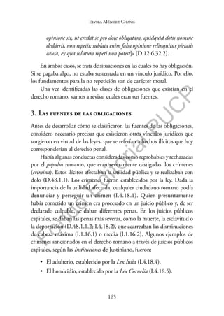 165
F
o
n
d
o
E
d
i
t
o
r
i
a
l
P
U
C
P
Elvira Méndez Chang
opinione sit, ut credat se pro dote obligatam, quidquid dotis nomine
dedderit, non repetit; sublata enim falsa opinione relinquitur pietatis
causa, ex qua solutum repeti non potest]» (D.12.6.32.2).
En ambos casos, se trata de situaciones en las cuales no hay obligación.
Si se pagaba algo, no estaba sustentada en un vínculo jurídico. Por ello,
los fundamentos para la no repetición son de carácter moral.
Una vez identificadas las clases de obligaciones que existían en el
derecho romano, vamos a revisar cuáles eran sus fuentes.
3. Las fuentes de las obligaciones
Antes de desarrollar cómo se clasificaron las fuentes de las obligaciones,
considero necesario precisar que existieron otros vínculos jurídicos que
surgieron en virtud de las leyes, que se referían a hechos ilícitos que hoy
corresponderían al derecho penal.
Había algunas conductas consideradas como reprobables y rechazadas
por el populus romanus, que eran severamente castigadas: los crímenes
(crimina). Estos ilícitos afectaban la utilidad pública y se realizaban con
dolo (D.48.1.1). Los crímenes fueron establecidos por la ley. Dada la
importancia de la utilidad afectada, cualquier ciudadano romano podía
denunciar y perseguir un crimen (I.4.18.1). Quien presuntamente
había cometido un crimen era procesado en un juicio público y, de ser
declarado culpable, se daban diferentes penas. En los juicios públicos
capitales, se daban las penas más severas, como la muerte, la esclavitud o
la deportación (D.48.1.1.2; I.4.18.2), que acarreaban las disminuciones
de cabeza máxima (I.1.16.1) o media (I.1.16.2). Algunos ejemplos de
crímenes sancionados en el derecho romano a través de juicios públicos
capitales, según las Instituciones de Justiniano, fueron:
• El adulterio, establecido por la Lex Iulia (I.4.18.4).
• El homicidio, establecido por la Lex Cornelia (I.4.18.5).
 