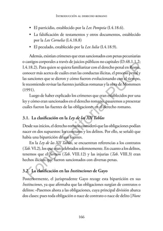 166
F
o
n
d
o
E
d
i
t
o
r
i
a
l
P
U
C
P
Introducción al derecho romano
• El parricidio, establecido por la Lex Pompeia (I.4.18.6).
• La falsificación de testamentos y otros documentos, establecido
por la Lex Cornelia (I.4.18.8)
• El peculado, establecido por la Lex Iulia (I.4.18.9).
Además, existían crímenes que eran sancionados con penas pecuniarias
o castigos corporales a través de juicios públicos no capitales (D.48.1.1.2;
I.4.18.2). Para quien se quiera familiarizar con el derecho penal en Roma,
conocer más acerca de cuáles eran las conductas ilícitas, el proceso penal y
las sanciones que se dieron y cómo fueron evolucionando con el tiempo,
le recomiendo revisar las fuentes jurídicas romanas y la obra de Mommsen
(1991).
Luego de haber explicado los crímenes que eran establecidos por una
ley y cómo eran sancionados en el derecho romano, pasaremos a presentar
cuáles fueron las fuentes de las obligaciones en el derecho romano.
3.1. La clasificación en la Ley de las XII Tablas
Desde sus inicios, el derecho romano consideró que las obligaciones podían
nacer en dos supuestos: los contratos y los delitos. Por ello, se señaló que
había una bipartición de sus fuentes.
En la Ley de las XII Tablas, se encuentran referencias a los contratos
(Tab. VI.2), los que eran celebrados solemnemente. En cuanto a los delitos,
tenemos que el furtum (Tab. VIII.12) y las injurias (Tab. VIII.3) eran
hechos ilícitos que fueron sancionados con diversas penas.
3.2. La clasificación en las Instituciones de Gayo
Posteriormente, el jurisprudente Gayo recoge esta bipartición en sus
Instituciones, ya que afirmaba que las obligaciones surgían de contratos o
delitos: «Pasemos ahora a las obligaciones, cuya principal división abarca
dos clases: pues toda obligación o nace de contrato o nace de delito [Nunc
 