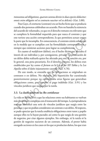 167
F
o
n
d
o
E
d
i
t
o
r
i
a
l
P
U
C
P
Elvira Méndez Chang
transeamus ad obligationes, quarum summa divisio in duas especies diducitur:
omnis enim obligatio vel ex contractu nascitur vel ex delicto]» (Gai. 3.88).
Para Gayo, el contractus (contrato) era un hecho lícito que se producía
cuando dos personas celebraban un acuerdo. Pero no bastaba la existencia
del acuerdo de voluntades, ya que en el derecho romano era relevante que
se cumpliera la formalidad requerida para que nazca el contrato y que
este tuviese una acción correspondiente, la que permitiera actuar contra
la parte que lo incumplía. En consecuencia, el contrato existía solamente
en la medida que se cumplían con las formalidades correspondientes y
siempre que existieran acciones para lograr su cumplimiento.
En cuanto al maleficium (delito), era el hecho ilícito que afectaba el
interés de un individuo y, por consiguiente, privado. La persecución de
un delito debía realizarla quien fue afectado por este; la sanción era, por
lo general, una pena pecuniaria. En el derecho romano, los delitos eran
establecidos por ley como el furtum en la Ley de las XII Tablas y la Lex
Aquilia sobre el daño injustamente causado (Gai. 4.76).
De este modo, se entendía que las obligaciones se originaban en
contratos o en delitos. No obstante, esta bipartición fue cuestionada
posteriormente porque no contemplaba otras figuras que generaban
obligaciones como, por ejemplo, el pago indebido (Gai. 3.91) y los
vínculos jurídicos que surgían por la tutela.
3.3. La clasificación en las Res cottidianae
La vida en Roma llevó a que las relaciones entre sus habitantes se vuelvan
más dinámicas y complejas con el transcurrir del tiempo. La jurisprudencia
romana identificó una serie de vínculos jurídicos que surgía entre las
personas y que no podían considerarse un contrato o un delito. Al respecto,
se pudo apreciar que la tutela establecía obligaciones entre tutor y pupilo
aunque ellos no la hayan pactado; así como la que surgía de una gestión
de negocios, por citar algunos ejemplos. Sin embargo, ni la tutela ni la
gestión de negocios nacieron de un contrato. Además, el pretor había
otorgado acciones en los casos en los que se producían daños, los que eran
 
