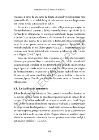 168
F
o
n
d
o
E
d
i
t
o
r
i
a
l
P
U
C
P
Introducción al derecho romano
resarcidos a través de una suma de dinero sin que el vínculo jurídico haya
sido establecido en virtud de la ley ni voluntariamente entre las personas,
por lo cual no era considerado un delito.
Frente a la constatación de que existían obligaciones que surgían de
fuentes distintas al contrato y delito, se estableció una tripartición de las
fuentes de las obligaciones en la obra Res cottidianae, la que es atribuida
al jurista Gayo, aunque se discute si efectivamente fue su autor. Este texto
estableció que, además de los contratos y delitos, las obligaciones podían
surgir de varios tipos de causas (variae causarum figurae). El pago indebido
resultaba incluido en este último grupo (Gai. 3.91). Esta tripartición, que
reconoce una fuente adicional a los contratos y delitos, ha sido referida
en el Digesto (D.44.7.5.pr.).
Pese a que esta tripartición daba respuesta a las críticas a la clasificación
bipartita que presentó Gayo en sus Instituciones (Gai. 3.88), no se definió
claramente qué se incluía en esta tercera fuente, dejando sin determinar
a qué figuras se refería. Además, entre aquellas obligaciones que surgían
de fuentes distintas a los contratos y delitos, habían hechos lícitos y otros
ilícitos, lo cual hacía más difícil establecer qué se incluía en las variae
causarum figurae. Por ello, continuó la discusión sobre las fuentes de las
obligaciones.
3.4. La clasificación justinianea
Si bien la tripartición atribuida a Gayo permitía responder a la crítica de
los juristas sobre la fuente de aquellas obligaciones que no surgían de un
contrato o un delito, no brindó una respuesta satisfactoria. En el Corpus
Iuris Civilis, Justiniano brindó una respuesta y estableció la cuatripartición
de las fuentes de las obligaciones: «Una división subsecuente las distingue
en cuatro especies, porque nacen o de un contrato o de un cuasi contrato,
o de un delito o de un cuasi delito [Sequens divisio in quattuor species
diducitur: autem enim ex contractu sunt aut quasi contractu aut ex maleficio
aut quasi ex maleficio]» (I.3.13.2).
 
