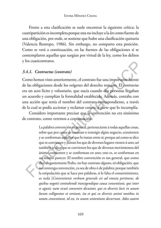 169
F
o
n
d
o
E
d
i
t
o
r
i
a
l
P
U
C
P
Elvira Méndez Chang
Frente a esta clasificación se suele encontrar la siguiente crítica: la
cuatriparticiónesincompleta porqueesta noincluyealalex comofuentede
una obligación, por ende, se sostiene que hubo una clasificación quinaria
(Valencia Restrepo, 1986). Sin embargo, no comparto esta posición.
Como se verá a continuación, en las fuentes de las obligaciones sí se
contemplaron aquellas que surgían por virtud de la ley, como los delitos
y los cuasicontratos.
3.4.1. Contractus (contrato)
Como hemos visto anteriormente, el contrato fue una importante fuente
de las obligaciones desde los orígenes del derecho romano. El contractus
era un acto lícito y voluntario, que nacía cuando dos personas llegaban
un acuerdo y cumplían la formalidad establecida. Además, contaba con
una acción que tenía el nombre del contrato correspondiente, a través
de la cual se podía accionar y reclamar contra la parte que lo incumplía.
Considero importante precisar que la convención no era sinónimo
de contrato, como veremos a continuación:
La palabra convención es general, perteneciente á todas aquellas cosas,
sobre que por causa de contraer o transigir algún negocio, consienten
y se conforman aquellos que lo tratan entre sí; porque así como se dice
que se convienen y juntan los que de diversos lugares vienen á uno; así
también se dice que se convienen los que de diversos movimientos del
ánimo consienten y se conforman en uno; esto es, se conforman en
un mismo parecer. El nombre convención es tan general, que como
dice elegantemente Pedio, no hay contrato alguno, ni obligación, que
no contenga convención, ya sea de obra ó de palabra; porque también
la estipulación que se hace por palabras, si le falta el consentimiento,
es nula [Conventionis verbum generale est ad omnia pertinens, de
quibus negotii contrahendi transigendique causa consentiunt, qui inter
se agunt; nam sicuti convenire dicuntur, qui ex diversis locis in unum
locum colliguntur et veniunt, ita et qui ex diversis animi motibus in
unum consentiunt, id est, in unam sententiam decurrunt. Adeo autem
 