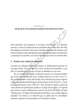 F
o
n
d
o
E
d
i
t
o
r
i
a
l
P
U
C
P
Capítulo 1
¿POR QUÉ ESTUDIAMOS DERECHO ROMANO HOY?
Para responder esta pregunta, es necesario conocer qué es el derecho
romano y cuál es la importancia de estudiarlo en nuestros días. Por ello,
haré algunas precisiones sobre qué entiendo como derecho romano, qué
fuentes jurídicas serán utilizadas para presentar los conceptos, instituciones
y principios en este libro, así como la función que tiene en nuestros días.
1. Acerca del derecho romano
Cuando nos referimos al derecho romano, se podría pensar que hay un
concepto único. Sin embargo, hay varias maneras de entenderlo y, por
ello, es necesario precisar qué es lo que se abordará en este texto.
En un sentido restringido, el derecho romano es el sistema jurídico
que nació con la fundación de la ciudad de Roma en el año 753 a.C. y
fue evolucionando a través del tiempo; fue el derecho que estuvo vigente
en la parte occidental del Imperio romano hasta el año 476 d.C., y en la
parte oriental hasta el año 1453 d.C. Este derecho se formó a partir de
varias fuentes de producción jurídica a lo largo de los siglos y se expresó
por escrito en varias codificaciones como la Ley de las XII Tablas, el Codex
Theodosianus y el Digesto del emperador Justiniano I, por señalar algunos
ejemplos. En síntesis, es el derecho que se aplicó por las autoridades
romanas a quienes se encontraban en el territorio romano.
 