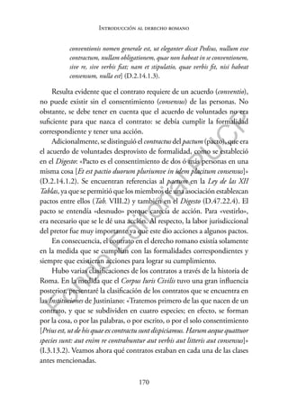 170
F
o
n
d
o
E
d
i
t
o
r
i
a
l
P
U
C
P
Introducción al derecho romano
conventionis nomen generale est, ut eleganter dicat Pedius, nullum esse
contractum, nullam obligationem, quae non habeat in se conventionem,
sive re, sive verbis fiat; nam et stipulatio, quae verbis fit, nisi habeat
consensum, nulla est] (D.2.14.1.3).
Resulta evidente que el contrato requiere de un acuerdo (conventio),
no puede existir sin el consentimiento (consensus) de las personas. No
obstante, se debe tener en cuenta que el acuerdo de voluntades no era
suficiente para que nazca el contrato: se debía cumplir la formalidad
correspondiente y tener una acción.
Adicionalmente, se distinguió el contractus del pactum (pacto), que era
el acuerdo de voluntades desprovisto de formalidad, como se estableció
en el Digesto: «Pacto es el consentimiento de dos ó más personas en una
misma cosa [Et est pactio duorum pluriumve in idem placitum consensus]»
(D.2.14.1.2). Se encuentran referencias al pactum en la Ley de las XII
Tablas, ya que se permitió que los miembros de una asociación establezcan
pactos entre ellos (Tab. VIII.2) y también en el Digesto (D.47.22.4). El
pacto se entendía «desnudo» porque carecía de acción. Para «vestirlo»,
era necesario que se le dé una acción. Al respecto, la labor jurisdiccional
del pretor fue muy importante ya que este dio acciones a algunos pactos.
En consecuencia, el contrato en el derecho romano existía solamente
en la medida que se cumplían con las formalidades correspondientes y
siempre que existieran acciones para lograr su cumplimiento.
Hubo varias clasificaciones de los contratos a través de la historia de
Roma. En la medida que el Corpus Iuris Civilis tuvo una gran influencia
posterior, presentaré la clasificación de los contratos que se encuentra en
las Instituciones de Justiniano: «Tratemos primero de las que nacen de un
contrato, y que se subdividen en cuatro especies; en efecto, se forman
por la cosa, o por las palabras, o por escrito, o por el solo consentimiento
[Prius est, ut de his quae ex contractu sunt dispiciamus. Harum aeque quattuor
species sunt: aut enim re contrahuntur aut verbis aut litteris aut consensus]»
(I.3.13.2). Veamos ahora qué contratos estaban en cada una de las clases
antes mencionadas.
 