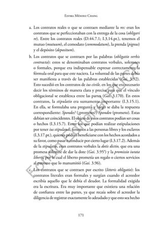 171
F
o
n
d
o
E
d
i
t
o
r
i
a
l
P
U
C
P
Elvira Méndez Chang
a. Los contratos reales o que se contraen mediante la res: eran los
contratos que se perfeccionaban con la entrega de la cosa (obligari
re). Entre los contratos reales (D.44.7.1; I.3.14.pr.), tenemos el
mutuo (mutuum), el comodato (commodatum), la prenda (pignus)
y el depósito (depositum).
b. Los contratos que se contraen por las palabras (obligatio verbis
contracta): estos se denominaban contratos verbales, solemnes
o formales, porque era indispensable expresar correctamente la
fórmula oral para que este naciera. La voluntad de las partes debía
ser manifiesta a través de las palabras establecidas (Gai. 3.92).
Esto sucedió en los contratos de ius civile, en los que era necesario
decir los términos de manera clara y precisa para que el vínculo
obligacional se establezca entre las partes (Gai. 3.170). En estos
contratos, la stipulatio era sumamente importante (I.3.15.1).
En ella, se formulaba una pregunta y luego se daba la respuesta
correspondiente: Spondes? (¿prometes?) Spondeo (prometo). Estas
debíansercoincidentes.Elobjetodeestoscontratospodíansercosas
o hechos (I.3.15.7). Entre los que podían realizar estipulaciones
por tener ius stipulandi, tenemos a las personas libres y los esclavos
(I.3.17.pr.), quienes podían beneficiarse con los hechos acordados a
su favor, como pasar o conducir por cierto lugar (I.3.17.2). Además
de la stipulatio, eran contratos verbales la dotis dictio, que era una
promesa solemne de dar la dote (Gai. 3.95a) y la promissio iurata
liberti, por la cual el liberto prometía un regalo o ciertos servicios
al patrono que lo manumitió (Gai. 3.96).
c. Los contratos que se contraen por escrito (litteris obligatio): los
contratos literales eran formales y surgían cuando el acreedor
escribía aquello que le debía el deudor. La formalidad exigida
era la escritura. Era muy importante que existiera una relación
de confianza entre las partes, ya que recaía sobre el acreedor la
diligencia de registrar exactamente lo adeudado y que esto sea hecho
 