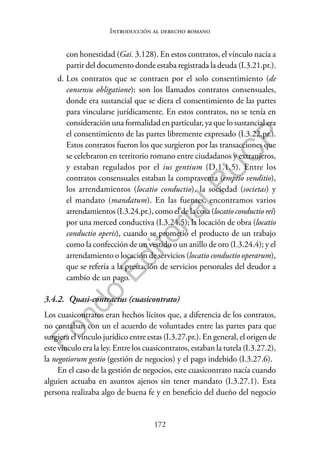 172
F
o
n
d
o
E
d
i
t
o
r
i
a
l
P
U
C
P
Introducción al derecho romano
con honestidad (Gai. 3.128). En estos contratos, el vínculo nacía a
partir del documento donde estaba registrada la deuda (I.3.21.pr.).
d. Los contratos que se contraen por el solo consentimiento (de
consensu obligatione): son los llamados contratos consensuales,
donde era sustancial que se diera el consentimiento de las partes
para vincularse jurídicamente. En estos contratos, no se tenía en
consideración una formalidad en particular, ya que lo sustancial era
el consentimiento de las partes libremente expresado (I.3.22.pr.).
Estos contratos fueron los que surgieron por las transacciones que
se celebraron en territorio romano entre ciudadanos y extranjeros,
y estaban regulados por el ius gentium (D.1.1.5). Entre los
contratos consensuales estaban la compraventa (emptio venditio),
los arrendamientos (locatio conductio), la sociedad (societas) y
el mandato (mandatum). En las fuentes, encontramos varios
arrendamientos (I.3.24.pr.), como el de la cosa (locatio conductio rei)
por una merced conductiva (I.3.24.5); la locación de obra (locatio
conductio operis), cuando se prometió el producto de un trabajo
como la confección de un vestido o un anillo de oro (I.3.24.4); y el
arrendamiento o locación de servicios (locatio conductio operarum),
que se refería a la prestación de servicios personales del deudor a
cambio de un pago.
3.4.2. Quasi-contractus (cuasicontrato)
Los cuasicontratos eran hechos lícitos que, a diferencia de los contratos,
no contaban con un el acuerdo de voluntades entre las partes para que
surgiera el vínculo jurídico entre estas (I.3.27.pr.). En general, el origen de
este vínculo era la ley. Entre los cuasicontratos, estaban la tutela (I.3.27.2),
la negotiorum gestio (gestión de negocios) y el pago indebido (I.3.27.6).
En el caso de la gestión de negocios, este cuasicontrato nacía cuando
alguien actuaba en asuntos ajenos sin tener mandato (I.3.27.1). Esta
persona realizaba algo de buena fe y en beneficio del dueño del negocio
 