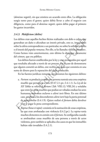 173
F
o
n
d
o
E
d
i
t
o
r
i
a
l
P
U
C
P
Elvira Méndez Chang
(dominus negotii), sin que existiera un acuerdo entre ellos. La obligación
surgía tanto para el gestor, quien debía llevar a cabo el negocio con
diligencia, como para el dominus negotii, quien debía pagar al primero
los gastos incurridos.
3.4.3. Maleficium (delito)
Los delitos eran aquellos hechos ilícitos realizados con dolo o culpa, que
generaban un daño o afectaban un interés privado, esto es, impactaban
sobre la esfera correspondiente a un particular, no sobre la utilidad pública
o el interés del populus romanus. Por ello, se les llamaba «delitos privados».
Como hemos visto anteriormente, esto último lo distingue claramente
del crimen, que era público.
Los delitos fueron establecidos por la ley y eran perseguidos por aquel
que resultaba afectado a través de un proceso. En el caso de demostrarse
que alguien cometió un delito, este recibía una pena que consistía en una
suma de dinero para la reparación del daño producido.
En las fuentes jurídicas romanas, encontramos los siguientes delitos:
a. Furtum: se producía cuando una persona sustraía una cosa corpórea
mueble que pertenecía a otra (D.47.2.1.pr.; I.4.1.1). La Ley de las
XII Tablas se refería al furtum (Tab. VIII.12; VIII.24) y señalaba
que entre las cosas muebles que podían ser robadas estaban los seres
humanos, sean estos esclavos o alieni iuris libres. En este último
caso, se refería a los descendientes alieni iuris bajo la patria potestad
de paterfamilias (I.4.1.9). Quien realizó el furtum debía devolver
la res y pagar la pena correspondiente.
b. Rapina(bona virapta):consistía enla sustraccióndecosascorpóreas,
las que eran arrebatadas con violencia (I.4.2.pr.). La rapina tenía
muchos elementos en común con el furtum. Se configuraba cuando
se arrebataban cosas muebles de una persona a través de actos
violentos, pero también se aplicaba a los casos en que los inmuebles
habían sido invadidos (I.4.2.1).
 