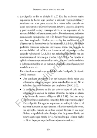 174
F
o
n
d
o
E
d
i
t
o
r
i
a
l
P
U
C
P
Introducción al derecho romano
c. Lex Aquilia: se dio en el siglo III a.C. Esta ley establecía varios
supuestos de hecho que llevaban a atribuir responsabilidad y
sancionar con una pena pecuniaria a quien había causado un
daño injustamente (damnum iniuria datum) a una cosa corpórea
y patrimonial —hoy correspondería a los supuestos de la
responsabilidad civil extracontractual—. Posteriormente, se fueron
aumentando sus supuestos con el fin de hacer frente a las situaciones
que iban surgiendo. Finalmente, esta ley fue codificada en el
Digesto y en las Instituciones de Justiniano (D.9.2; I.4.3), en donde
podemos encontrar supuestos interesantes como, por ejemplo, la
responsabilidad del médico por la muerte del esclavo que estaba
curando y abandonó (I.4.3.6); o por haberle administrado mal un
medicamento al esclavo que trataba (I.4.3.7). La Lex Aquilia se
aplicó a diversos supuestos en los cuales, por una conducta dolosa
o culposa atribuible a un ser humano, se causaba injustificadamente
un daño a una res.
Entre los elementos de responsabilidad en la Lex Aquilia (Schipani,
2007) tenemos:
• Una conducta imputable a un ser humano: debía haber una
voluntad de un agente capaz, quien actuaba libremente. No se
aplicaba a los actos realizados por un furiosus (D.9.2.5.2).
• La conducta humana se dio por dolo o culpa: el dolo era la
voluntad o intención de realizar el hecho; la culpa se refería
a no actuar de manera diligente (D.9.2.31). Esto era muy
importante para evaluar los supuestos de la responsabilidad por
la Lex Aquilia. En algunos supuestos, se atribuyó culpa en el
accionar humano, aunque esta no se haya comprobado como,
por ejemplo, cuando un militar disparó flechas en un lugar
distinto a aquel destinado a los ejercicios de guerra e hirió a un
esclavo ajeno que pasaba (I.4.3.4); bastaba que lo haya hecho
en dicho lugar para que hubiera culpa en su accionar.
 