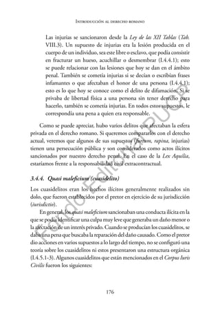 176
F
o
n
d
o
E
d
i
t
o
r
i
a
l
P
U
C
P
Introducción al derecho romano
Las injurias se sancionaron desde la Ley de las XII Tablas (Tab.
VIII.3). Un supuesto de injurias era la lesión producida en el
cuerpo de un individuo, sea este libre o esclavo, que podía consistir
en fracturar un hueso, acuchillar o desmembrar (I.4.4.1); esto
se puede relacionar con las lesiones que hoy se dan en el ámbito
penal. También se cometía injurias si se decían o escribían frases
infamantes o que afectaban el honor de una persona (I.4.4.1);
esto es lo que hoy se conoce como el delito de difamación. Si se
privaba de libertad física a una persona sin tener derecho para
hacerlo, también se cometía injurias. En todos estos supuestos, le
correspondía una pena a quien era responsable.
Como se puede apreciar, hubo varios delitos que afectaban la esfera
privada en el derecho romano. Si queremos compararlos con el derecho
actual, veremos que algunos de sus supuestos (furtum, rapina, injurias)
tienen una persecución pública y son considerados como actos ilícitos
sancionados por nuestro derecho penal. En el caso de la Lex Aquilia,
estaríamos frente a la responsabilidad civil extracontractual.
3.4.4. Quasi maleficium (cuasidelito)
Los cuasidelitos eran los hechos ilícitos generalmente realizados sin
dolo, que fueron establecidos por el pretor en ejercicio de su jurisdicción
(iurisdictio).
En general, los quasi maleficium sancionaban una conducta ilícita en la
que se podía identificar una culpa muy leve que generaba un daño menor o
la afectación de un interés privado. Cuando se producían los cuasidelitos, se
daba una pena que buscaba la reparación del daño causado. Como el pretor
dio acciones en varios supuestos a lo largo del tiempo, no se configuró una
teoría sobre los cuasidelitos ni estos presentaron una estructura orgánica
(I.4.5.1-3). Algunos cuasidelitos que están mencionados en el Corpus Iuris
Civilis fueron los siguientes:
 