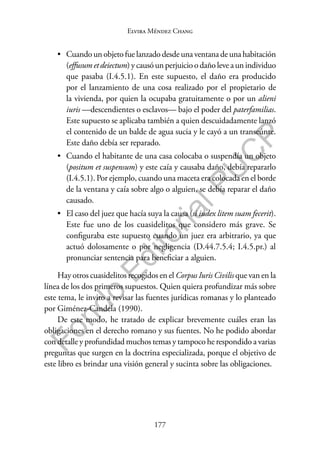 177
F
o
n
d
o
E
d
i
t
o
r
i
a
l
P
U
C
P
Elvira Méndez Chang
• Cuando un objeto fue lanzado desde una ventana de una habitación
(effusum et deiectum) y causó un perjuicio o daño leve a un individuo
que pasaba (I.4.5.1). En este supuesto, el daño era producido
por el lanzamiento de una cosa realizado por el propietario de
la vivienda, por quien la ocupaba gratuitamente o por un alieni
iuris —descendientes o esclavos— bajo el poder del paterfamilias.
Este supuesto se aplicaba también a quien descuidadamente lanzó
el contenido de un balde de agua sucia y le cayó a un transeúnte.
Este daño debía ser reparado.
• Cuando el habitante de una casa colocaba o suspendía un objeto
(positum et suspensum) y este caía y causaba daño, debía repararlo
(I.4.5.1). Por ejemplo, cuando una maceta era colocada en el borde
de la ventana y caía sobre algo o alguien, se debía reparar el daño
causado.
• El caso del juez que hacía suya la causa (si iudex litem suam fecerit).
Este fue uno de los cuasidelitos que considero más grave. Se
configuraba este supuesto cuando un juez era arbitrario, ya que
actuó dolosamente o por negligencia (D.44.7.5.4; I.4.5.pr.) al
pronunciar sentencia para beneficiar a alguien.
Hay otros cuasidelitos recogidos en el Corpus Iuris Civilis que van en la
línea de los dos primeros supuestos. Quien quiera profundizar más sobre
este tema, le invito a revisar las fuentes jurídicas romanas y lo planteado
por Giménez-Candela (1990).
De este modo, he tratado de explicar brevemente cuáles eran las
obligaciones en el derecho romano y sus fuentes. No he podido abordar
con detalle y profundidad muchos temas y tampoco he respondido a varias
preguntas que surgen en la doctrina especializada, porque el objetivo de
este libro es brindar una visión general y sucinta sobre las obligaciones.
 