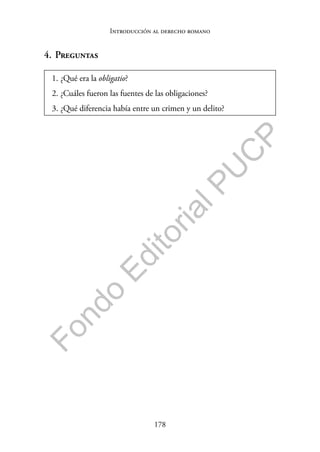 178
F
o
n
d
o
E
d
i
t
o
r
i
a
l
P
U
C
P
Introducción al derecho romano
4. Preguntas
1. ¿Qué era la obligatio?
2. ¿Cuáles fueron las fuentes de las obligaciones?
3. ¿Qué diferencia había entre un crimen y un delito?
 