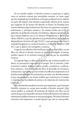 18
F
o
n
d
o
E
d
i
t
o
r
i
a
l
P
U
C
P
Introducción al derecho romano
En un sentido amplio, el derecho romano es aquel que se aplicó
tanto en territorio romano por autoridades romanas, así como aquel
que fue empleado por los bárbaros en Europa occidental tras la caída de
esa parte del imperio. Este derecho comprendió, además de las normas
que surgieron de las fuentes del derecho en Roma, las llamadas leyes
romano-bárbaras (leges barbarorum). Estas leyes incorporaron conceptos,
instituciones y principios romanos a las normas locales con el fin de
aplicarlas a la población sometida a los bárbaros. Algunos ejemplos de las
leyes romano-bárbaras son la Lex Romana Wisigothorum o Breviario de
Alarico (506 d.C.), que fue aplicada en la península ibérica; la Lex Romana
Burgundionum (al inicio del siglo VI d.C.), para quienes estaban bajo la
autoridad borgoñona en territorio francés; y el Edictum Theodorici (500
d.C.), que se aplicó a los ostrogodos y romanos.
Luego de una reflexión sobre las fuentes jurídicas disponibles, en este
libro me referiré al derecho romano en sentido restringido: el sistema
jurídico vigente en el territorio romano y aplicado por las autoridades
romanas.
En segundo lugar, se debe tener en cuenta que el sistema jurídico en
Roma no permaneció inalterado en el tiempo. Por el contrario, sufrió
constantes cambios debido a causas sociales, económicas y políticas.
Esta continua y fructífera evolución llevó al desarrollo de conceptos,
instituciones y principios que han tenido una influencia importante en el
derechocontemporáneo.Enconsecuencia,noexiste«un»derechoromano,
lo que encontramos es un sistema jurídico que evoluciona en el tiempo
y responde a las necesidades de justicia y de soluciones de controversias
existentes.
Esta constatación nos plantea un reto muy importante: ¿qué momento
histórico tomamos en cuenta para estudiar el derecho romano? ¿Qué
marco jurídico se analizará? Al momento de elaborar este libro, me di
cuenta de que sería imposible sintetizar el desarrollo histórico de todas las
instituciones jurídicas romanas en muy pocas páginas. Al revisar la doctrina
romanista más importante, se puede apreciar que esto no sería posible.
 